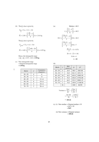 (b) The Q1 class is given by

(a)

Median = 46.5

΄ ΅

n –F
2
c = 46.5
L+
fm

T 40 = T 10 = 2.1 – 3.0
4

Q1 = 2.05 +

΄

40 – 5
4
(1) = 2.61 kg
9

΅

΄

The Q3 class is given by

΄

T 3 (40) = T 30 = 4.1 – 5.0
4

Q3 = 4.05 +

΄

΅

26 + k– –11
2
(10) = 46.5
39.5 +
k

΅

3
(40) – 26
4
(1) = 4.55 kg
8

΅

26 + k– –11
2
(10) = 7
k
26 + k – 11 = 0.7k
2
26 + k – 22 = 1.4k

Hence, the interquartile range
= Q3 – Q1 = 4.55 – 2.61 = 1.94 kg

0.4k = 4
k = 10

(c) New interquartile range
= Original interquartile range
= 1.94 kg

(b)
Marks

2.
Marks

f

20 – 29
30 – 39
40 – 49
50 – 59
60 – 69
70 – 79

4
7
k
8
5
2

20 – 29
30 – 39
40 – 49
50 – 59
60 – 69
70 – 79

Cumulative
frequency
4
11
11 + k
19 + k
24 + k
26 + k

f
4
7
10
8
5
2
36

Midpoint (x)
24.5
34.5
44.5
54.5
64.5
74.5

Variance =

=

fx

fx2

98.0
241.5
445.0
436.0
322.5
149.0
1692

2401.00
8331.75
19802.50
23762.00
20801.25
11100.50
86199

΂ ΃

∑fx 2
∑fx
–
∑f
∑f

΂

2

86 199
1692
–
36
36

΃

2

= 185.42
(c) (i) New median = Original median + 10
= 46.5 + 10
= 56.5
(ii) New variance = Original variance
= 185.42

13

 
