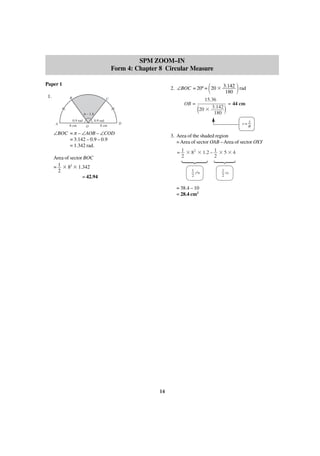 SPM ZOOM–IN
Form 4: Chapter 8 Circular Measure
Paper 1
1.

2. ∠BOC = 20º = 20 ϫ 3.142 rad
180

΂

B

C

OB =
π – 1.8
A

0.9 rad
8 cm
O

0.9 rad
8 cm

΃

15.36
= 44 cm
20 ϫ 3.142
180

(

)

D

r=

∠BOC = π – ∠AOB – ∠COD
= 3.142 – 0.9 – 0.9
= 1.342 rad.

s
θ

3. Area of the shaded region
= Area of sector OAB – Area of sector OXY
= 1 ϫ 82 ϫ 1.2 – 1 ϫ 5 ϫ 4
2
2
1 2
rθ
2

= 38.4 – 10
= 28.4 cm2

14

·

·

Area of sector BOC
= 1 ϫ 82 ϫ 1.342
2
= 42.94

1
rs
2

 