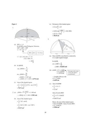 Paper 2

(c) Perimeter of the shaded region

1.

= 2r sin θ + rθ
2

C

΂

= 2(10) sin 1.982
2
= 16.73 + 19.82
= 36.55 cm

6 cm
8 cm

8 cm

M

΃ + 10(1.982)
r

B

A

(r – 6) cm

3.

r cm

D

4c

O

m

(a) MO = r – 6
In ∆OMB, using Pythagoras’ theorem,
MO2 + MB2 = OB2
(r – 6)2 + 82 = r2
MB =

C

4c

m

3 cm

1
1
AB = ϫ 16 = 8 cm
2
2

5 cm

r =8 1
3

In ∆ADB,
cos ∠ABD = 8
10
∠ABD = 0.6435 rad

(b) In ∆BOM,
8
81
3

(b) ∠AOD = 2 ϫ ∠ABD
= 2 ϫ 0.6435
= 1.2870 rad

sin ∠BOM = 24
25
∠BOM = 1.287 rad.
∴ ∠AOB = 2 ϫ 1.287 = 2.574 rad.

The angle at the centre
is twice the angle at
circumference.

∴ Length of the arc AD
= 5 ϫ 1.2870
= 6.435 cm

(c) Area of the shaded region
2
=1 ϫ 81
2.574 – sin 2.574r
2
3
= 70.71 cm2

΂ ΃΂

5 cm

(a) Since ∆ADB is inscribed in a semicircle,
it is a right-angled triangle.

r2 – 12r + 36 + 64 – r2 = 0
–12r + 100 = 0

sin ∠BOM =

B

O

A

(c) Area of ∆ODB
= 1 ϫ8ϫ3
2
= 12 cm2

΃

2. (a) ∠BOA = π – 0.822 = 1.160 rad.
2
∴ ∠BOQ = π – 1.160 = 1.982 rad.

Area of sector BOC
= 1 ϫ 52 ϫ 0.6435
2
= 8.04375 cm2

(b) Area of the shaded region
= 1 r 2 (θ – sin θ)
2
= 1 (10)2 (1.982 – sin 1.982 r )
2
= 53.27 cm2

Hence, the area of the shaded region
= Area of ∆ODB – Area of sector BOC
= 12 – 8.04375
= 3.956 cm2

15

 