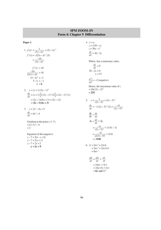 SPM ZOOM–IN
Form 4: Chapter 9 Differentiation
Paper 1

4. z = xy
z = x(30 – x)
z = 30x – x2
dz = 30 – 2x
dx

1
= (5x – k)–2
(5x – k)2
f ′(x) = –2(5x – k)–3 (5)
= –10 3
(5x – k)

1. f (x) =

f ′(1)
–10
[5(1) – k]3
(5 – k)3
5–k
k
2.

= 10
= 10
= –1
=–1
=6

d 2z = –2 (negative)
dx2
Hence, the maximum value of z
= 30(15) – 152
= 225

y = (x + 1) (2x – 1)2
dy = (x + 1) 2 (2x – 1)1 (2) + (2x – 1)2 (1)
dx
= (2x – 1)[4(x + 1) + (2x – 1)]
= (2x – 1)(6x + 3)

[

3.

When z has a stationary value,
dz = 0
dx
30 – 2x = 0
x = 15

]

5.

y=

1
= (2x – 5)–3
(2x – 5)3

dy = –3 (2x – 5)–4 (2) = – 6
dx
(2x – 5)4

3

y = 2x – 4x + 5
dy = 6x2 – 4
dx

δy ≈ dy
δx dx
δy ≈ dy ϫ δy
dx
= – 6 4 ϫ (3.01 – 3)
(2x – 5)
–6
=
ϫ 0.01
[2(3) – 5]4
= – 0.06

Gradient at the point (–1, 7)
= 6 (–1)2 – 4
=2
Equation of the tangent is
y – 7 = 2[x – (–1)]
y – 7 = 2(x + 1)
y – 7 = 2x + 2
y = 2x + 9

6. A = 2πr 2 + 2πrh
= 2πr 2 + 2πr(3r)
= 8πr 2
dA = dA ϫ dr
dt
dt
dr
= 16πr ϫ 0.1
= 16π (5) ϫ 0.1
= 8π cm2 s–1

16

 