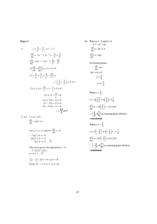 Paper 2
1.

(b) When p = –3 and k = 4,
y = –3x3 + 4x
dy = –9x 2 + 4
dx
d 2 y = –18x
dx2

y = 12 – 13 = x–2 – x–3
x
x
dy = –2x – 3 + 3x – 4 = – 2 + 3
dx
x3 x4
2
d y = 6x– 4 – 12x– 5 = 6 – 12
x4 x5
dx2

At turning points,
dy = 0
dx
–9x2 + 4 = 0
x2 = 4
9
x =± 2
3

΂
΃
x ΂ – 2 + 3 + 6 – 12 ΃ +
x
x
x
x
x4 dy + d y + x 2y + 5 = 0
dx dx 2
2

4

3

4

4

5

x2

΂ x1 – x1 ΃ + 5 = 0
2

3

–2x + 3 + 6 – 12 + 1 – 1 + 5 = 0
x
x
–2x + 15 – 13 = 0
x
2
–2x + 15x – 13 = 0
2x2 – 15x + 13 = 0
(2x – 13)(x – 1) = 0
x = 13 or 1
2

When x = 2 ,
3

΂ ΃ + 4΂ 2 ΃ = 1 7
3
9
d y = – 18 2 = –12 (< 0)
΂ 3΃
dx
∴ ΂ 2 , 1 7 ΃ is a turning point which is
3 9
y = –3 2
3
2

2

2. (a) y = px3 + kx
dy = 3px2 + k
dx

a maximum.
When x = – 2 ,
3

At (1, 1), x = 1 and m = dy = –5.
dx
∴ 3px2 + k = –5
3p(1)2 + k = –5
3p + k = –5 … 1

΂ ΃ + 4΂– 2 ΃ = –1 7
9
3
d y = –18 – 2 = 12 (> 0)
΂ 3΃
dx
∴ ΂ – 2 , –1 7 ΃ is a turning point which is
3
9
y = –3 – 2
3

–

2

2

2

a minimum.

: 2p = –6 ⇒ p = –3

From

3

2

The curve passes through point (1, 1).
∴ 1 = p(1)3 + k(1)
p+k=1… 2

: –3 + k = 1 ⇒ k = 4

1

3

17

 