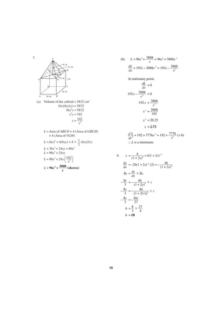 3.

(b)

V
4x m
5x m
H

E

F

G
D

3x m y m

At stationary point,
dL = 0
dx
3888 = 0
192x –
x2
192 x = 3888
x2
x 3 = 3888
192

C
6x m

A

6x m

L = 96x2 + 3888 = 96x2 + 3888x–1
x
dL = 192x – 3888x–2 = 192x – 3888
dx
x2

B

(a) Volume of the cuboid = 5832 cm3
(6x)(6x)(y) = 5832
36x2y = 5832
x2y = 162
y = 162
x2

x 3 = 20.25
x = 2.73

L = Area of ABCD + 4 (Area of GBCH)
+ 4 (Area of VGH)
L = (6x)2 + 4(6xy) + 4 ϫ 1 (6x)(5x)
2
L = 36x2 + 24xy + 60x2
L = 96x2 + 24xy
L = 96x2 + 24x 162
x2
L = 96x2 + 3888 (shown)
x

d 2L = 192 + 7776x–3 = 192 + 7776 (> 0)
x3
dx 2
∴ L is a minimum.

4.

΂ ΃

y=

h
= h(1 + 2x)–2
(1 + 2x)2

dy = –2h(1 + 2x)–3 (2) = – 4h
dx
(1 + 2x)3
δy = dy ϫ δx
dx
8c = – 4h
–
ϫc
3
(1 + 2x)3
4h
– 8c = –
ϫc
3
[1 + 2(1)]3
– 8c = – 4hc
3
27
h = 8 ϫ 27
3
4
h = 18

18

 