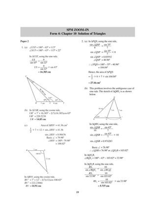 SPM ZOOM–IN
Form 4: Chapter 10 Solution of Triangles
2. (a) In ∆PQS, using the sine rule,
sin ∠QSP = sin 35º
8
7
sin ∠QSP = sin 35º ϫ 8
7
sin ∠QSP = 0.65552
∠QSP = 40.96º

Paper 2
1. (a) ∠UST = 180º – 65º = 115º
∠SUT = 180º – 43º – 115º = 22º
In ∆UST, using the sine rule,
US = 9
sin 43º sin 22º
US = 9 ϫ sin 43º
sin 22º
= 16.385 cm

∴ ∠PQS = 180º – 35º – 40.96º
= 104.04º
Hence, the area of ∆PQS
= 1 ϫ 8 ϫ 7 ϫ sin 104.04º
2

U
22°

= 27.16 cm2
16

(b) This problem involves the ambiguous case of
sine rule. The sketch of ∆QRS1 is as shown
below.

.3
85
cm

Q

115°
65°
R

43°
S

7 cm

9 cm

T
10 cm

(b) In ∆USR, using the cosine rule,
UR2 = 72 + 16.3852 – 2(7)(16.385)cos 65º
UR2 = 220.5238
UR = 14.85 cm

1 ϫ 7 ϫ 12 ϫ sin ∠RSV
2
sin ∠RSV
Basic ∠
∠RSV

R

7 cm

7 cm

43°
R

S1

S

In ∆QRS, using the sine rule,
sin ∠QSR = sin 43º
10
7
sin 43º ϫ 10
sin ∠QSR =
7

Area of ∆RSV = 41.36 cm2

(c)

7 cm

= 41.36
= 0.98476
= 79.98º
= 180º– 79.98º
= 100.02º

sin ∠QSR = 0.974283
Basic ∠ = 76.98º
∴ ∠QSR = 76.98º or ∠QS1R = 103.02º

S

100.02°

In ∆QS1R,
∠RQS1 = 180º – 43º – 103.02º = 33.98º

12 cm

In ∆QS1R, using the sine rule,
RS1
10
=
sin ∠RQS1
sin ∠RS1Q
RS1
10
=
sin 33.98º
sin 103.02º
10
RS1 =
ϫ sin 33.98º
sin 103.02º
= 5.737 cm

V

In ∆RSV, using the cosine rule,
RV 2 = 72 + 122 – 2(7)(12)cos 100.02º
RV 2 = 222.23064
RV = 14.91 cm
19

 