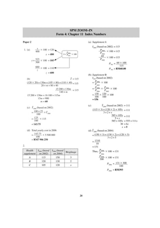SPM ZOOM–IN
Form 4: Chapter 11 Index Numbers
Paper 2
1. (a)

(a) Supplement A
x ϫ 100 = 120
400
x = 480

I2004 (based on 2002) = 115
P2004
ϫ 100 = 115
P2002
69
ϫ 100 = 115
P2002
P2002 = 69 ϫ 100
115
P2002 = RM60.00

P2004
I= P
ϫ 100
2002

y = 525 ϫ 100 = 105
500
660 ϫ 100 = 110
z
z = 600

(b) Supplement B
I2006 (based on 2002)
P
= 2006 ϫ 100
P2002
P
P
= 2006 ϫ 2004 ϫ 100
P2004
P2002
= 130 ϫ 120 ϫ 100
100 100
= 156

–
(b)
I = 115
(120 ϫ 20) + 130m + (105 ϫ 80) + (110 ϫ 40) = 115
20 + m + 80 + 40
15 200 + 130m = 115
140 + m
15 200 + 130m = 16 100 + 115m
15m = 900
m = 60

(c)

–
(c) I 2006 (based on 2002)
–
= 100 + 25 ϫ I 2004
100
= 125 ϫ 115
100
= 143.75

(115 ϫ 3) + (120 ϫ 2) + 105x
3+2+x
585 + 105x
5+x
585 + 105x
30
x
–
(d) I 2006 (based on 2004)

(d) Total yearly cost in 2006
= 143.75 ϫ 5 500 000
100
= RM7 906 250

= 111
= 111
= 555 + 111x
= 6x
=5

= (150 ϫ 3) + (130 ϫ 2) + (120 ϫ 5)
3+2+5
= 1310
10
= 131
P
Thus, 2006 ϫ 100 = 131
P2004
P2006
ϫ 100 = 131
300
P2006 = 131 ϫ 300
100
P2006 = RM393

2.
Health
I2004 (based
supplement on 2002)
A
115
B
120
C
105

–
I 2004 (based on 2002) = 111

I2006 (based
Weightage
on 2004)
150
3
130
2
120
x

20

 