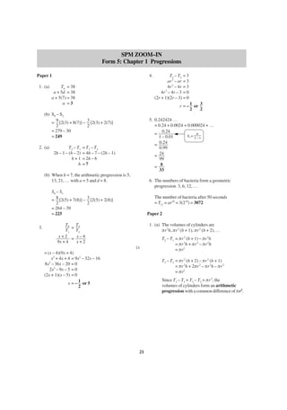 SPM ZOOM–IN
Form 5: Chapter 1 Progressions
4.

Paper 1
1. (a)

T6 = 38
a + 5d = 38
a + 5(7) = 38
a =3

r = – 1 or 3
2
2

(b) S9 – S3
= 9 [2(3) + 8(7)] – 3 [2(3) + 2(7)]
2
2
= 279 – 30
= 249
2. (a)

T2 – T1
2h – 1 – (h – 2)
h+1
h

5. 0.242424 …
= 0.24 + 0.0024 + 0.000024 + …
a
= 0.24
S∞ =
1 – 0.01
1–r
= 0.24
0.99
= 24
99
= 8
33

= T3 – T2
= 4h – 7 – (2h – 1)
= 2h – 6
=7

(b) When h = 7, the arithmetic progression is 5,
13, 21, … with a = 5 and d = 8.

6. The numbers of bacteria form a geometric
progression 3, 6, 12, …

S8 – S3
= 8 [2(5) + 7(8)] – 3 [2(5) + 2(8)]
2
2
= 264 – 39
= 225
3.

T3 – T2 = 3
ar 2 – ar = 3
4r 2 – 4r = 3
2
4r – 4r – 3 = 0
(2r + 1)(2r – 3) = 0

The number of bacteria after 50 seconds
= T11 = ar10 = 3(210) = 3072
Paper 2
1. (a) The volumes of cylinders are
πr 2h, πr 2 (h + 1), πr 2 (h + 2), …

T2 T3
=
T1 T2
x+2 = x–4
9x + 4
x+2
(x
= (x – 4)(9x + 4)
x2 + 4x + 4 = 9x2 – 32x – 16
2
8x – 36x – 20 = 0
2x2 – 9x – 5 = 0
(2x + 1)(x – 5) = 0
x = – 1 or 5
2

T2 – T1 = πr 2 (h + 1) – πr 2h
= πr 2h + πr 2 – πr 2h
= πr2
T3 – T2 = πr 2 (h + 2) – πr 2 (h + 1)
= πr 2h + 2πr 2 – πr 2h – πr 2
= πr2
Since T2 – T1 = T3 – T2 = πr 2, the
volumes of cylinders form an arithmetic
progression with a common difference of πr2.

21

 