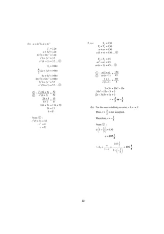 2. (a)

(b) a = πr 2h, d = πr 2
T4 = 32π
a + 3d = 32π
πr 2h + 3πr 2 = 32π
r 2h + 3r 2 = 32
r 2 (h + 3) = 32 …

2
1

1

2

: a (1 + r) = 150
45
ar (r – 1)
1 + r = 10
r (r – 1)
3

1
2

2

3 + 3r = 10r2 – 10r
10r – 13r – 3 = 0
(2r – 3)(5r + 1) = 0
r = 3 or – 1
2
5
2

2
: r 2(2h + 3) = 52
32
r (h + 3)
2h + 3 = 13
h+3
8
16h + 24 = 13h + 39
3h = 15
h =5

From 1
r 2 (5 + 3)
r2
r

= 150
= 150
= 150
= 150 …

T3 – T2 = 45
ar 2 – ar = 45
ar (r – 1) = 45 …

1

S4 = 104π
4 (2a + 3d) = 104π
2
4a + 6d = 104π
4πr 2h + 6πr 2 = 104π
2r 2h + 3r 2 = 52
r 2 (2h + 3) = 52 …

S2
T1 + T2
a + ar
a (1 + r)

(b) For the sum to infinity to exist, – 1 < r < 1.
Thus, r = 3 is not accepted.
2
Therefore, r = – 1
5

:
= 32
=4
=2

From

1

:
1 = 150
a 1–
5

΂

΃

a = 187 1
2
1
187
a
2
∴ S∞ =
=
1–r 1– –1
5

΂ ΃

22

= 156 1
4

 