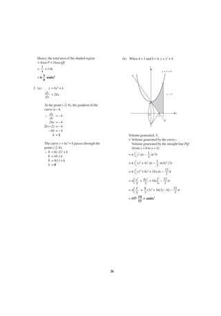 Hence, the total area of the shaded region
= Area P + |Area Q|
= 3 + |–6|
4
= 6 3 units2
4
2. (a)

(b) When h = 1 and k = 4, y = x2 + 4
y
y = x2 + 4
P

y = hx2 + k
dy = 2hx
dx

x =3

4

At the point (–2, 8), the gradient of the
curve is – 4.
∴ dy = – 4
dx
2hx = – 4
2h (–2) = – 4
– 4h = – 4
h =1

x

O

2

3
Q

Volume generated, Vx
= Volume generated by the curve –
Volume generated by the straight line PQ
(from x = 0 to x = 2)
3
= π 0 y2 dx – 1 πr2h
3
3
2
2
= π 0 (x + 4) dx – 1 π(4)2 (2)
3
3
4
2
= π 0 (x + 8x + 16) dx – 32 π
3
3
5
3
32 π
= π x + 8x + 16x –
0
3
5
3
5
= π 3 + 8 (3)3 + 16(3) – 0] – 32 π
3
3
5
14 π units3
= 157
15

The curve y = hx2 + k passes through the
point (–2, 8).
∴ 8 = h(–2)2 + k
8 = 4h + k
8 = 4(1) + k
k =4

[
[

26

]

 