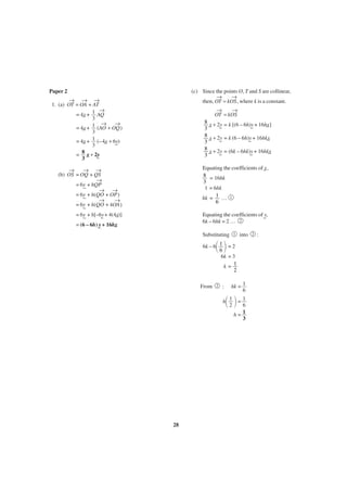 Paper 2

(c) Since the points O, T and S are collinear,
→
→
then, OT = kOS , where k is a constant.

→ → →
1. (a) OT = OA + AT
→
= 4x + 1 AQ
_
3
→ →
= 4x + 1 (AO + OQ )
_
3
= 4x + 1 (–4x + 6y)
_
_ _
3
= 8 _ + 2y
x _
3

→
→
OT = kOS
8 _ + 2y = k [(6 – 6h)y + 16hx
x _
_]
_
3
8 _ + 2y = k (6 – 6h)y + 16hkx
x _
_
_
3
8 _ + 2y = (6k – 6hk)y + 16hkx
x _
_
_
3

→
→ →
(b) OS = OQ + QS
→
= 6y + hQP
_
→ →
= 6y + h(QO + OP )
_
→
→
= 6y + h(QO + 4OA )
_

Equating the coefficients of _,
x
8 = 16hk
3
1 = 6hk
hk = 1 … 1
6

= 6y + h[–6y + 4(4x
_)]
_
_

Equating the coefficients of _,
y
6k – 6hk = 2 … 2

= (6 – 6h) _ + 16hx
y
_

Substituting

1

into

΂ ΃

6k – 6 1 = 2
6
6k = 3
k= 1
2
From

2

:

hk = 1
6

΂ ΃

h 1 =1
2
6
h= 1
3

28

2

:

 