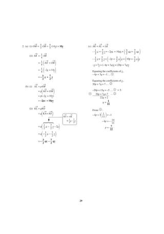 →
→
2. (a) (i) OM = 5 OB = 5 (14y) = 10y
_
_
7
7

→ → →
(c) AK = AL + LK

΂

_
_
– 1 _ + 7 _ = –2px + 10py + 3 qx + 7 qy
x
y
_
_
2
2
2
2

→
→
(ii) AK = 1 AB
4
→
→
= 1 AO + OB
4

΂

–x + 7y = (–4p + 3q)x + (20p + 7q)y
_ _
_
_
Equating the coefficients of _ ,
x
– 4p + 3q = –1 … 1

=– 1 _ + 7_
x
y
2
2

Equating the coefficients of _ ,
y
20p + 7q = 7 … 2

→
→
(b) (i) AL = pAM
→
→
= p AO + OM

΃

+

= p(–2x + 10y)
_
_
= –2px + 10py
_
→
→
(ii) KL = qKO
→ →
= q KA + AO

΃

·

΂

΃

– 1 _ + 7 _ = –2p + 3 q _ + 10p + 7 q _
x
y
x
y
2
2
2
2

΂
΃
= 1 ΂ –2x + 14y΃
_
_
4

΂

΃ ΂

΃

–20p + 15q = –5 …
20p + 7q= 7 …
22q = 2
q= 1
11
From

1
2

1

:
– 4p + 3 1 = –1
11

΂ ΃

→
→
KA = –AK
= 1_ – 7_
x
y
2
2

– 4p = – 14
11
7
p=
22

΂
΃
= q΂ – 3 _ – 7 _΃
x
y
2
2
= q 1 _ – 7 _ – 2x
x
y _
2
2

= – 3 qx – 7 qy
_
2
2 _

29

ϫ5

 