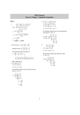 SPM Zoom-In
Form 4: Chapter 2 Quadratic Equations
Paper 1
1.

4. x2 + 2x – 1 + k(2x + k) = 0
x2 + 2x – 1 + 2kx + k2= 0
x2 + 2x + 2kx + k2 – 1= 0
x2 + (2 + 2k)x + k2 – 1 = 0

12x2 – 5x(2x – 1) = 2(3x + 2)
12x2 – 10x2 + 5x = 6x + 4
2
12x – 10x2 + 5x – 6x – 4 = 0
2x2 – x – 4 = 0
x=

–b Ϯ

x=

–(–1) Ϯ

a = 1, b = 2 + 2k, c = k2 – 1

b2 – 4ac
2a

If a quadratic equation has two real and distinct
roots, then b2 – 4ac > 0.

(–1)2 – 4(2)(–4)
2(2)

b2 – 4ac > 0
(2 + 2k) – 4(1)(k2 – 1) > 0
4 + 8k + 4k2 – 4k2 + 4 > 0
8k + 8 > 0
8k > –8
k > –1
2

1 Ϯ 33
4
x = 1.6861 or –1.1861
x=

΂ ΃
Product of roots = ΂– 2 ΃΂– 3 ΃ = 2
3
5
5

2. Sum of roots = – 2 + – 3 = – 19
3
5
15

5.

a = 3, b = –2m, c = 12

The required quadratic equation is
x2 + 19 x + 2 = 0
15
5

If a quadratic equation has equal roots, then
b2 – 4ac = 0.
b2 – 4ac = 0
(–2m) – 4(3)(12) = 0
4m2 – 144 = 0
4m2 = 144
m2 = 36
m = ±6

x2 – (sum of roots)x + (product of roots) = 0

2

15x2 + 19x + 6 = 0
3. 3x2 + 4p + 2x = 0
3x2 + 2x + 4p = 0
a = 3, b = 2, c = 4p
If a quadratic equation does not have real roots,
then b2 – 4ac < 0.
<0
<0
<0
< –4
p > –4
–48
p> 1
12

b2 – 4ac
2 – 4(3)(4p)
4 – 48p
–48p
2

3(x2 + 4) = 2mx
3x2 + 12 = 2mx
2
3x – 2mx + 12 = 0

3

 