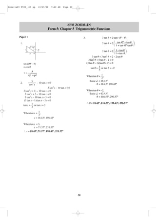 WebsiteZI F505_4th pp

10/15/08

9:40 AM

Page 30

SPM ZOOM–IN
Form 5: Chapter 5 Trigonometric Functions
Paper 1

3.

3 tan θ = 2 tan (45º – θ)
3 tan θ = 2

45º –
΂ 1tantan 45ºtan θθ ΃
+
tan

3 tan θ = 2

1.

– tan
΂ 11 + tan θθ ΃

1 + p2

θ

1
O

–p

3 tan θ + 3 tan2 θ = 2 – 2 tan θ
3 tan2 θ + 5 tan θ – 2 = 0
(3 tan θ – 1)(tan θ + 2) = 0
tan θ = 1 or tan θ = –2
3

sin (90º – θ)
= cos θ
=–

p

When tan θ = 1 ,
3
Basic ∠ = 18.43º
θ = 18.43º, 198.43º

1 + p2
2.

3
– 10 tan x = 0
cos2 x
3 sec2 x – 10 tan x = 0
2
3(tan x + 1) – 10 tan x = 0
3 tan2 x + 3 – 10 tan x = 0
3 tan2 x – 10 tan x + 3 = 0
(3 tan x – 1)(tan x – 3) = 0
tan x = 1 or tan x = 3
3

When tan θ = –2,
Basic ∠ = 63.43º
θ = 116.57º, 296.57º
∴ θ = 18.43º, 116.57º, 198.43º, 296.57º

When tan x = 1 ,
3
x = 18.43º, 198.43º
When tan x = 3,
x = 71.57º, 251.57º
∴ x = 18.43º, 71.57º, 198.43º, 251.57º

30

 