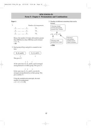 WebsiteZI F506_4th pp

10/15/08

9:40 AM

Page 32

SPM ZOOM–IN
Form 5: Chapter 6 Permutations and Combinations
Paper 1

3. Number of different committees that can be
formed

1.

Number of arrangements
2

1

2

3

3P
2

2

5

Choosing a female
secretary and a female
treasurer from 7 females

3P
2

3P
2

= 4C1 ϫ 7C2 ϫ 8C3

Hence, the number of 4-digit odd numbers greater
than 2000 but less than 3000 that can be formed
= 3 ϫ 3P2
= 18

Choosing a male
president from 4 males

= 4704
2. Each group of boys and girls is counted as one
item.
B1, B2 and B3
√
This gives 2!.

G1, G2 and G3
√

√ √
√
At the same time, B1, B2, and B3 can be arranged
among themselves in their group. This gives 3!.
√ √
√
In the same way, G1, G2, and G3 can also be
arranged among themselves in their group. This
gives another 3!.
Using the multiplication principle, the total
number of arrangements
= 2! ϫ 3! ϫ 3! = 72

32

Choosing 3
subcommittee
members from 8
(males or females).

 