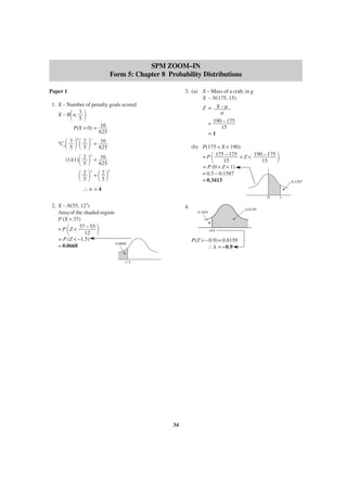 SPM ZOOM–IN
Form 5: Chapter 8 Probability Distributions
Paper 1

3. (a) X – Mass of a crab, in g
X ∼ N(175, 15)

1. X – Number of penalty goals scored
X ∼ B n, 3
5
P(X = 0) = 16
625

΂

΃

΂ ΃΂ ΃

Co 3
5

n

Z = X–µ
σ
= 190 – 175
15
=1

0

2
5

n

= 16
625

(b) P(175 < X < 190)
= P 175 – 175 < Z < 190 – 175
15
15
= P (0 < Z < 1)
= 0.5 – 0.1587
= 0.3413

΂

16
΂ ΃ = 625
΂ 2 ΃ =΂ 2΃
5
5

(1)(1) 2
5

n

n

4

΃
0.1587

∴n =4
O

2. X ∼ N(55, 12 )
Area of the shaded region
P (X < 37)
= P Z < 37 – 55
12
= P (Z < –1.5)
0.0668
= 0.0668
2

΂

4.
0.1841

΃

–0.9

P(Z > – 0.9) = 0.8159
∴ k = –0.9

–1.5

34

0.8159

1

 