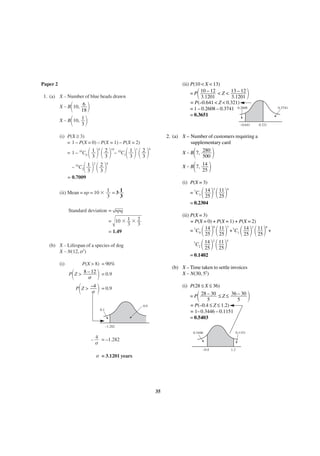 (ii) P(10 < X < 13)
= P 10 – 12 < Z < 13 – 12
3.1201
3.1201
= P(–0.641 < Z < 0.321)
= 1 – 0.2608 – 0.3741 0.2608
= 0.3651

Paper 2

΂

1. (a) X – Number of blue beads drawn

΂ ΃
X ∼ B΂ 10, 1 ΃
3

X ∼ B 10, 6
18

0.3741

–0.641

(i) P(X ≥ 3)
= 1 – P(X = 0) – P(X = 1) – P(X = 2)

΂ ΃ ΂2΃
3
C΂1΃ ΂2΃
3
3

= 1 – 10C0 1
3
– 10

΃

0

10

2

2. (a) X – Number of customers requiring a
supplementary card

΂ ΃ ΂2΃
3

– 10C1 1
3

0.321

1

΂
΃
X ∼ B΂ 7, 14 ΃
25

9

X ∼ B 7, 280
500

8

2

= 0.7009
(i) P(X = 3)

΂ ΃ ΂ 11 ΃
25

(ii) Mean = np = 10 ϫ 1 = 3 1
3
3

= 7C3 14
25
= 0.2304

Standard deviation = npq

΂ ΃΂ ΃
C ΂ 14 ΃ ΂ 11 ΃
25
25

΂ ΃΂ ΃

5

2

= 0.1402

P(X > 8) = 90%

΂

2

7

(b) X – Lifespan of a species of dog
X ∼ N(12, σ2)

(b) X – Time taken to settle invoices
X ∼ N(30, 52)

΃
P΂ Z > –4 ΃ = 0.9
σ

P Z > 8 – 12
σ

4

(ii) P(X = 3)
= P(X = 0) + P(X = 1) + P(X = 2)
0
11 7 +7C 14 1 11 6 +
= 7C0 14
1
25
25
25
25

= 10 ϫ 1 ϫ 2
3 3
= 1.49

(i)

3

= 0.9

(i) P(28 ≤ X ≤ 36)

΂

= P 28 – 30 ≤ Z ≤ 36 – 30
5
5
= P(–0.4 ≤ Z ≤ 1.2)
= 1– 0.3446 – 0.1151
= 0.5403

0.9
0.1

–1.282
0.3446

0.1151

– 4 = –1.282
σ
–0.4

σ = 3.1201 years

35

1.2

΃

 