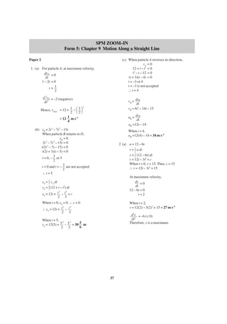 SPM ZOOM–IN
Form 5: Chapter 9 Motion Along a Straight Line
Paper 2

(c) When particle A reverses its direction,
vA = 0
12 + t – t2 = 0
t2 – t – 12 = 0
(t + 3)(t – 4) = 0
t = –3 or 4
t = –3 is not accepted
∴t=4

1. (a) For particle A, at maximum velocity,
dvA = 0
dt
1 – 2t = 0
t= 1
2
d 2vA = –2 (negative)
dt 2

vB = dsB
dt
vB = 6t2 – 14t – 15

΂ ΃

Hence, vmax = 12 + 1 – 1
2
2
= 12 1 m s–1
4

2

aB = dvB
dt
aB =12t – 14

(b) sB = 2t 3 – 7t 2 – 15t
When particle B returns to O,
sB = 0
2t 3 – 7t 2 – 15t = 0
t(2t 2 – 7t – 15) = 0
t(2t + 3)(t – 5) = 0
t = 0, – 3 or 5
2
t = 0 and t = – 3 are not accepted
2
∴t=5

When t = 4,
aB =12(4) – 14 = 34 m s–2
2 (a) a = 12 – 6t
v = a dt
v = (12 – 6t) dt
v = 12t – 3t2 + c
When t = 0, v = 15. Thus, c = 15
∴ v = 12t – 3t2 + 15
At maximum velocity,
dv = 0
dt
12 – 6t = 0
t=2

sA = vA dt
sA = (12 + t – t2) dt
2
3
sA = 12t + t – t + c
2 3
When t = 0, sA = 0. ∴ c = 0
2
3
∴ sA = 12t + t – t
2
3

When t = 2,
v = 12(2) – 3(2)2 + 15 = 27 m s–1
d2v = –6 (< 0)
dt2
Therefore, v is a maximum.

When t = 5, 2
3
sA = 12(5) + 5 – 5 = 30 5 m
6
2
3

37

 