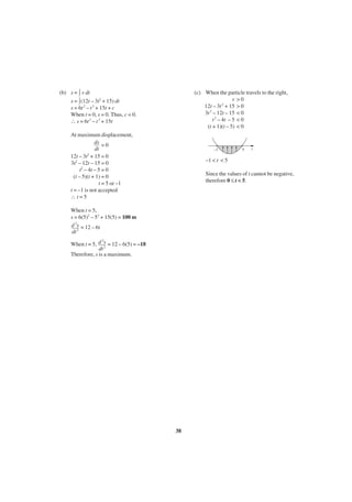 (b) s = v dt
s = (12t – 3t2 + 15) dt
s = 6t 2 – t 3 + 15t + c
When t = 0, s = 0. Thus, c = 0.
∴ s = 6t 2 – t 3 + 15t

(c) When the particle travels to the right,
v >0
12t – 3t 2 + 15 > 0
3t 2 – 12t – 15 < 0
t 2 – 4t – 5 < 0
(t + 1)(t – 5) < 0

At maximum displacement,
ds = 0
dt
12t – 3t2 + 15 = 0
3t2 – 12t – 15 = 0
t2 – 4t – 5 = 0
(t – 5)(t + 1) = 0
t = 5 or –1
t = –1 is not accepted
∴t=5

–1

5

t

–1 < t < 5
Since the values of t cannot be negative,
therefore 0 ≤ t < 5.

When t = 5,
s = 6(5)2 – 53 + 15(5) = 100 m
d 2s = 12 – 6t
dt 2
2
When t = 5, d s = 12 – 6(5) = –18
dt 2
Therefore, s is a maximum.

38

 