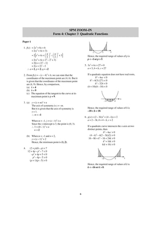 SPM ZOOM–IN
Form 4: Chapter 3 Quadratic Functions
Paper 1
1. f(x) = 2x2 + 8x + 6
= 2(x2 + 4x + 3)
4 2
4
= 2 x2 + 4x +
–
2
2
= 2(x2 + 4x + 22 – 22 + 3)
= 2[(x + 2)2 – 1]
= 2(x + 2)2 – 2
∴ a = 2, p = 2, q = –2

[

–1

΂ ΃ ΂ ΃ + 3]
2

p

5

Hence, the required range of values of p is
p < –1 or p > 5.
5. 3x2 + hx + 27 = 0
a = 3, b = h, c = 27
If a quadratic equation does not have real roots,
b2 – 4ac < 0
2
h – 4(3) (27) < 0
h2 – 324 < 0
(h + 18)(h – 18) < 0

2. From f(x) = – (x – 4)2 + h, we can state that the
coordinates of the maximum point are (4, h). But it
is given that the coordinates of the maximum point
are (k, 9). Hence, by comparison,
(a) k = 4
(b) h = 9
(c) The equation of the tangent to the curve at its
maximum point is y = 9.

h
–18

3. (a) y = (x + m)2 + n
The axis of symmetry is x = –m.
But it is given that the axis of symmetry is
x = 1.
∴ m = –1

Hence, the required range of values of h is
–18 < h < 18.
6. g(x) = (2 – 3k)x2 + (4 – k)x + 2
a = 2 – 3k, b = 4 – k, c = 2

When m = –1, y = (x – 1)2 + n
Since the y-intercept is 3, the point is (0, 3).
∴ 3 = (0 – 1)2 + n
n =2

If a quadratic curve intersects the x-axis at two
distinct points, then
b2 – 4ac > 0
2
(4 – k) – 4(2 – 3k)(2) > 0
16 – 8k + k2 – 16 + 24k > 0
k2 + 16k > 0
k(k + 16) > 0

(b) When m = –1 and n = 2,
y = (x – 1)2 + 2
Hence, the minimum point is (1, 2).
4.

18

(2 + p)(6 – p) < 7
12 + 4p – p2 – 7 < 0
–p2 + 4p + 5 < 0
p2 – 4p – 5 > 0
(p + 1)(p – 5) > 0

–16

0

k

Hence, the required range of values of k is
k < –16 or k > 0.

6

 