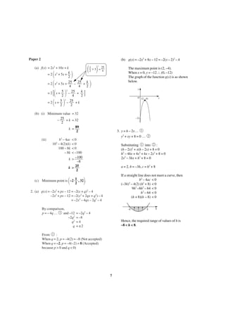 Paper 2

(b) g(x) = –2x2 + 8x – 12 = –2(x – 2)2 – 4

΂ 2 ϫ 5΃ = 4

(a) f(x) = 2x2 + 10x + k
k
= 2 x2 + 5x +
2
25
25 k
= 2 x2 + 5x +
–
+
4
4
2
5 2 25
k
=2 x+
–
+
2
4
2
2
5
25
=2 x+
–
+k
2
2

΂
΂
[΂
΂

΃

΃

1

2

25

The maximum point is (2, –4).
When x = 0, y = –12 ∴ (0, –12)
The graph of the function g(x) is as shown
below.

΃

y

]

O (2, –4)

΃

(b) (i) Minimum value = 32
25
–
+ k = 32
2
89
k =
2
(ii)

–12

3. y = h – 2x… 1
y2 + xy + 8 = 0 …

b2 – 4ac
2
10 – 4(2)(k)
100 – 8k
– 8k

<0
<0
<0
< –100
–100
k>
–8
25
k >
2

΂

(c) Minimum point is –2

2

Substituting 1 into 2 :
(h – 2x)2 + x(h – 2x) + 8 = 0
h2 – 4hx + 4x2 + hx – 2x2 + 8 = 0
2x2 – 3hx + h2 + 8 = 0
a = 2, b = –3h, c = h2 + 8
If a straight line does not meet a curve, then
b2 – 4ac < 0
2
(–3h) – 4(2) (h2 + 8) < 0
9h2 –8h2 – 64 < 0
h2 – 64 < 0
(h + 8)(h – 8) < 0

΃

1
, 32 .
2

2. (a) g(x) = –2x2 + px – 12 = –2(x + q)2 – 4
–2x2 + px – 12 = –2(x2 + 2qx + q2) – 4
= –2x2 – 4qx – 2q2 – 4
By comparison,
p = – 4q … 1 and –12
–2q2
q2
q

x

–8

= –2q2 – 4
= –8
=4
= ±2

8

h

Hence, the required range of values of h is
–8 < h < 8.

From 1 :
When q = 2, p = –4(2) = –8 (Not accepted)
When q = –2, p = –4(–2) = 8 (Accepted)
because p > 0 and q < 0)

7

 