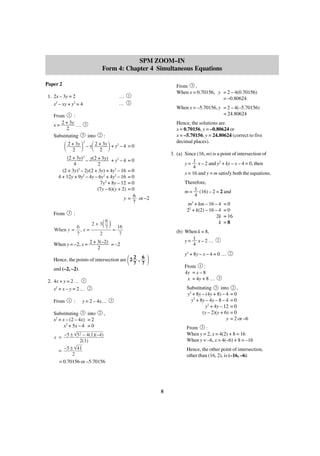 SPM ZOOM–IN
Form 4: Chapter 4 Simultaneous Equations
Paper 2
1. 2x – 3y = 2
x2 – xy + y2 = 4

…
…

From 3 ,
When x = 0.70156, y = 2 – 4(0.70156)
= –0.80624

1
2

When x = –5.70156, y = 2 – 4(–5.70156)
= 24.80624

1

From
:
2 + 3y
x=
… 3
2
Substituting 3 into

2

Hence, the solutions are
x = 0.70156, y = –0.80624 or
x = –5.70156, y = 24.80624 (correct to five
decimal places).

:

΂ 2 +23y ΃ – y΂ 2 +23y ΃ + y – 4 = 0
2

2

(2 + 3y)2 – y(2 + 3y) + y2 – 4
4
2
(2 + 3y)2 – 2y(2 + 3y) + 4y2 – 16
4 + 12y + 9y2 – 4y – 6y2 + 4y2 – 16
7y2 + 8y – 12
(7y – 6)(y + 2)

3. (a) Since (16, m) is a point of intersection of
1
y = x – 2 and y2 + ky – x – 4 = 0, then
4
x = 16 and y = m satisfy both the equations.

=0

=0
=0
=0
=0
6
y=
or –2
7

From

3

When y = –2, x =

2+3
2

6
( 7 ) = 16

(b) When k = 8,
1
y= x–2…
4

7

2 + 3(–2)
= –2
2

΂

2 6
Hence, the points of intersection are 2 ,
7 7
and (–2, –2).
2. 4x + y = 2 … 1
x2 + x – y = 2 …
1

:

y = 2 – 4x…
2

=0
=0
= 16
=8

1

y2 + 8y – x – 4 = 0 …

΃

From 1 :
4y = x – 8
x = 4y + 8 …

3

,

2

3

Substituting 3 into
y2 + 8y – (4y + 8) – 4
y2 + 8y – 4y – 8 – 4
y2 + 4y – 12
(y – 2)(y + 6)
y

2

Substituting 3 into
x2 + x – (2 – 4x) = 2
x2 + 5x – 4 = 0
x = –5 ±

m2 + km – 16 – 4
22 + k(2) – 16 – 4
2k
k

:

6
When y = , x =
7

From

Therefore,
1
m = (16) – 2 = 2 and
4

2 ,
=0
=0
=0
=0
= 2 or –6

From 3 :
When y = 2, x = 4(2) + 8 = 16
When y = –6, x = 4(–6) + 8 = –16

52

– 4(1)(–4)
2(1)
= –5 ± 41
2
= 0.70156 or –5.70156

Hence, the other point of intersection,
other than (16, 2), is (–16, –6).

8

 