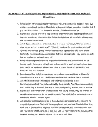 Tip Sheet – Self Introduction and Explanation to Victims/Witnesses with Profound
Disabilities
1. Smile gently. Introduce yourself by name and role. If the individual does not make eye
contact, do not seek to ‘stare’. Make brief and occasional eye contact as possible. Ask if
you can shake hands. If no answer or a shake of the head, let this go.
2. Explain that you are present to help students and others with a possible problem, and
that you need to get information. Clarify that the individual will hopefully help you, and
that he/she is not in trouble.
3. Ask 1-2 general questions of the individual (“How are you today?, ” Can you tell me
what you’re working on right now?”, “What did you have for breakfast/lunch today?”
4. Spend a few minutes getting to know the individual’s personality and style. Thank
her/him for meeting with you, and explain that your talk is private – you cannot tell staff,
teachers, other students or friends, etc.
5. Briefly review expectations in the program/school/home: that the individual will be
treated nicely; that no one will yell, use bad names, hit or push, or touch private body
parts. Ask if the individual knows these rules, and also that when someone doesn’t
follow the rule, it’s OK to tell.
6. Keep in mind that skilled sexual abusers and others can mask illegal and harmful
activities in code words, and can blanket the abuse with treats or special activities.
7. Ask who the individual’s friends are and who they like the most in the
home/program/school. Find out why they like these people. Ask if there’s anyone they
don’t like or they’re afraid of. Ask why. If this is too upsetting, leave it, and circle back.
8. Explain that sometimes when you to go meet with young people, they are worried or
upset because someone did not treat them well. Your job is to find out about this and
make sure it doesn’t happen again.
9. Ask about several people involved in the individual’s care (separately), including the
suspected perpetrator. Find out if these people are nice, and ask if the individual likes
each one. If you receive a negative indication or response, say “I’m sorry about that –
can you tell me what he/she did or said that was not nice?” Remind the individual that
they are helping you, and nothing that happened is their fault.
 