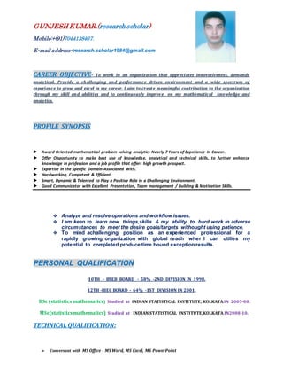 GUNJESH KUMAR.(research scholar)
Mobile:+(91)7044138467.
E-mail address-:research.scholar1984@gmail.com
CAREER OBJECTIVE- To work in an organization that appreciates innovativeness, demands
analytical. Provide a challenging and performance driven environment and a wide spectrum of
experience to grow and excel in my career. I aim to create meaningful contribution to the organization
through my skill and abilities and to continuously improve on my mathematical knowledge and
analytics.
PROFILE SYNOPSIS
 Award Oriented mathematical problem solving analytics Nearly 7 Years of Experience In Career.
 Offer Opportunity to make best use of knowledge, analytical and technical skills, to further enhance
knowledge in profession and a job profile that offers high growth prospect.
 Expertise in the Specific Domain Associated With.
 Hardworking, Competent & Efficient.
 Smart, Dynamic & Talented to Play a Positive Role in a Challenging Environment.
 Good Communicator with Excellent Presentation, Team management / Building & Motivation Skills.
 Analyze and resolve operations and workflow issues.
 I am keen to learn new things,skills & my ability to hard work in adverse
circumstances to meet the desire goals/targets withought using patience.
 To mind achallenging position as an experienced professional for a
rapidly growing organization with global reach wher I can utilies my
potential to completed produce time bound exception results.
PERSONAL QUALIFICATION
10TH - BSEB BOARD - 58% -2ND DIVISION IN 1998.
12TH -BIEC BOARD - 64% -1ST DIVISION IN 2001.
BSc (statistics mathematics) Studied at INDIAN STATISTICAL INSTITUTE, KOLKATA.IN 2005-08.
MSc(statisticsmathematics) Studied at INDIAN STATISTICAL INSTITUTE,KOLKATA.IN2008-10.
TECHNICAL QUALIFICATION:
 Conversant with MS Office - MS Word, MS Excel, MS PowerPoint
 
