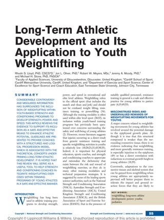 Long-Term Athletic
Development and Its
Application to Youth
Weightlifting
Rhodri S. Lloyd, PhD, CSCS*D,1
Jon L. Oliver, PhD,2
Robert W. Meyers, MSc,2
Jeremy A. Moody, PhD,2
and Michael H. Stone, PhD, FNSCA3
1
Faculty of Applied Sciences, University of Gloucestershire, Gloucester, United Kingdom; 2
Cardiff School of Sport,
Cardiff Metropolitan University, Cardiff, United Kingdom; and 3
Department of Exercise and Sport Science, Center of
Excellence for Sport Science and Coach Education, East Tennessee State University, Johnson City, Tennessee
S U M M A R Y
CONSIDERABLE CONTROVERSY
AND MISGUIDED INFORMATION
HAS SURROUNDED THE INCLU-
SION OF WEIGHTLIFTING WITHIN
YOUTH-BASED STRENGTH AND
CONDITIONING PROGRAMS TO
DEVELOP STRENGTH, POWER, AND
SPEED. THIS ARTICLE REVIEWS THE
EVIDENCE TO SUPPORT ITS INCLU-
SION AS A SAFE AND EFFECTIVE
MEANS TO ENHANCE ATHLETIC
POTENTIAL. GUIDELINES ARE PRE-
SENTED TO PROVIDE COACHES
WITH A STRUCTURED AND LOGI-
CAL PROGRESSION MODEL,
WHICH IS ASSOCIATED WITH THE
THEORETICAL CONCEPTS UNDER-
PINNING LONG-TERM ATHLETIC
DEVELOPMENT. IT IS HOPED THAT
THIS REVIEW WILL SERVE AS A
USEFUL TOOL TO HELP STRENGTH
AND CONDITIONING COACHES IN-
TEGRATE WEIGHTLIFTING EXER-
CISES WITHIN TRAINING
PROGRAMS OF YOUNG ATHLETES
IN A SAFE AND EFFECTIVE MANNER.
INTRODUCTION
W
eightlifting has long been
used in athletic training pro-
grams to develop strength,
power, and speed in recreational and
elite level athletes. Weightlifting refers
to the ofﬁcial sport (that includes the
snatch and clean and jerk) and should
not be confused weight lifting, resis-
tance training, or powerlifting (54).
Although the training modality is often
used within elite level sport (30,52), its
inclusion within youth-based training
programs has previously been ques-
tioned over concerns surrounding the
safety and well-being of young athletes
(2). However, recent literature suggests
that injuries occurring as a direct result
from generic resistance training and
speciﬁc weightlifting activities in youths
is relatively low (10,20,21,31,45,50,55).
Indeed, it is important for physical
educators, sports coaches, and strength
and conditioning coaches to appreciate
and rationalize the dichotomy that
exists between the risk and reward of
weightlifting exercises, as they do in
many other training modalities and
technical preparation strategies. It is
suggested by some of the leading sports
science authorities, such as the National
Strength and Conditioning Association
(NSCA), Australian Strength and Con-
ditioning Association (ASCA), United
Kingdom Strength and Conditioning
Association (UKSCA), and the British
Association of Sport and Exercise Sci-
ences (BASES), that in the presence of
suitably qualiﬁed personnel, resistance
training in general is a safe and effective
practice for young athletes to partici-
pate (4,19,49,55).
MISCONSTRUED RISKS AND
UNDERVALUED REWARDS OF
WEIGHTLIFTING MOVEMENTS FOR
YOUTHS
A major concern related to weightlift-
ing movements for young athletes has
revolved around the potential damage
to the epiphyseal growth plate. Al-
though it is true that this structural
compound is weaker than the sur-
rounding connective tissue, there is no
evidence indicating that weightlifting,
and more generally resistance training,
is especially injurious to the epiphyses
(49) or has a direct correlation with
reductions in eventual growth height in
young athletes (18,39).
Conversely, adaptations to the con-
nective tissues and skeletal system that
can be gained from weightlifting when
young athletes are appropriately su-
pervised will better prepare them to
tolerate the impact and ground re-
action forces that they are likely to
K E Y W O R D S :
weightlifting; long-term athlete
development; power; youths;
pediatrics
Copyright Ó National Strength and Conditioning Association Strength and Conditioning Journal | www.nsca-scj.com 55
 