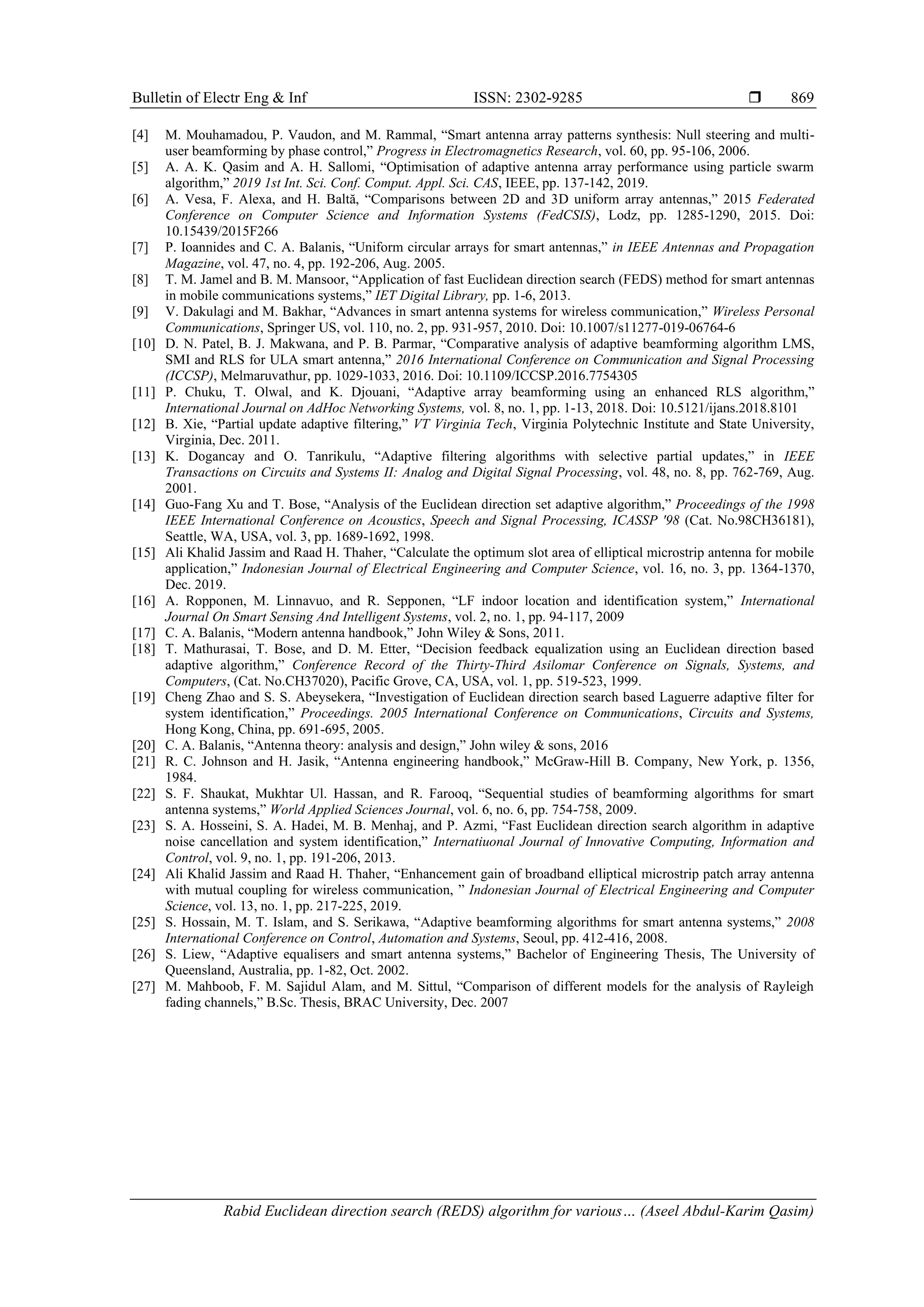 Bulletin of Electr Eng & Inf ISSN: 2302-9285  Rabid Euclidean direction search (REDS) algorithm for various… (Aseel Abdul-Karim Qasim) 869 [4] M. Mouhamadou, P. Vaudon, and M. Rammal, “Smart antenna array patterns synthesis: Null steering and multi- user beamforming by phase control,” Progress in Electromagnetics Research, vol. 60, pp. 95-106, 2006. [5] A. A. K. Qasim and A. H. Sallomi, “Optimisation of adaptive antenna array performance using particle swarm algorithm,” 2019 1st Int. Sci. Conf. Comput. Appl. Sci. CAS, IEEE, pp. 137-142, 2019. [6] A. Vesa, F. Alexa, and H. Baltă, “Comparisons between 2D and 3D uniform array antennas,” 2015 Federated Conference on Computer Science and Information Systems (FedCSIS), Lodz, pp. 1285-1290, 2015. Doi: 10.15439/2015F266 [7] P. Ioannides and C. A. Balanis, “Uniform circular arrays for smart antennas,” in IEEE Antennas and Propagation Magazine, vol. 47, no. 4, pp. 192-206, Aug. 2005. [8] T. M. Jamel and B. M. Mansoor, “Application of fast Euclidean direction search (FEDS) method for smart antennas in mobile communications systems,” IET Digital Library, pp. 1-6, 2013. [9] V. Dakulagi and M. Bakhar, “Advances in smart antenna systems for wireless communication,” Wireless Personal Communications, Springer US, vol. 110, no. 2, pp. 931-957, 2010. Doi: 10.1007/s11277-019-06764-6 [10] D. N. Patel, B. J. Makwana, and P. B. Parmar, “Comparative analysis of adaptive beamforming algorithm LMS, SMI and RLS for ULA smart antenna,” 2016 International Conference on Communication and Signal Processing (ICCSP), Melmaruvathur, pp. 1029-1033, 2016. Doi: 10.1109/ICCSP.2016.7754305 [11] P. Chuku, T. Olwal, and K. Djouani, “Adaptive array beamforming using an enhanced RLS algorithm,” International Journal on AdHoc Networking Systems, vol. 8, no. 1, pp. 1-13, 2018. Doi: 10.5121/ijans.2018.8101 [12] B. Xie, “Partial update adaptive filtering,” VT Virginia Tech, Virginia Polytechnic Institute and State University, Virginia, Dec. 2011. [13] K. Dogancay and O. Tanrikulu, “Adaptive filtering algorithms with selective partial updates,” in IEEE Transactions on Circuits and Systems II: Analog and Digital Signal Processing, vol. 48, no. 8, pp. 762-769, Aug. 2001. [14] Guo-Fang Xu and T. Bose, “Analysis of the Euclidean direction set adaptive algorithm,” Proceedings of the 1998 IEEE International Conference on Acoustics, Speech and Signal Processing, ICASSP '98 (Cat. No.98CH36181), Seattle, WA, USA, vol. 3, pp. 1689-1692, 1998. [15] Ali Khalid Jassim and Raad H. Thaher, “Calculate the optimum slot area of elliptical microstrip antenna for mobile application,” Indonesian Journal of Electrical Engineering and Computer Science, vol. 16, no. 3, pp. 1364-1370, Dec. 2019. [16] A. Ropponen, M. Linnavuo, and R. Sepponen, “LF indoor location and identification system,” International Journal On Smart Sensing And Intelligent Systems, vol. 2, no. 1, pp. 94-117, 2009 [17] C. A. Balanis, “Modern antenna handbook,” John Wiley & Sons, 2011. [18] T. Mathurasai, T. Bose, and D. M. Etter, “Decision feedback equalization using an Euclidean direction based adaptive algorithm,” Conference Record of the Thirty-Third Asilomar Conference on Signals, Systems, and Computers, (Cat. No.CH37020), Pacific Grove, CA, USA, vol. 1, pp. 519-523, 1999. [19] Cheng Zhao and S. S. Abeysekera, “Investigation of Euclidean direction search based Laguerre adaptive filter for system identification,” Proceedings. 2005 International Conference on Communications, Circuits and Systems, Hong Kong, China, pp. 691-695, 2005. [20] C. A. Balanis, “Antenna theory: analysis and design,” John wiley & sons, 2016 [21] R. C. Johnson and H. Jasik, “Antenna engineering handbook,” McGraw-Hill B. Company, New York, p. 1356, 1984. [22] S. F. Shaukat, Mukhtar Ul. Hassan, and R. Farooq, “Sequential studies of beamforming algorithms for smart antenna systems,” World Applied Sciences Journal, vol. 6, no. 6, pp. 754-758, 2009. [23] S. A. Hosseini, S. A. Hadei, M. B. Menhaj, and P. Azmi, “Fast Euclidean direction search algorithm in adaptive noise cancellation and system identification,” Internatiuonal Journal of Innovative Computing, Information and Control, vol. 9, no. 1, pp. 191-206, 2013. [24] Ali Khalid Jassim and Raad H. Thaher, “Enhancement gain of broadband elliptical microstrip patch array antenna with mutual coupling for wireless communication, ” Indonesian Journal of Electrical Engineering and Computer Science, vol. 13, no. 1, pp. 217-225, 2019. [25] S. Hossain, M. T. Islam, and S. Serikawa, “Adaptive beamforming algorithms for smart antenna systems,” 2008 International Conference on Control, Automation and Systems, Seoul, pp. 412-416, 2008. [26] S. Liew, “Adaptive equalisers and smart antenna systems,” Bachelor of Engineering Thesis, The University of Queensland, Australia, pp. 1-82, Oct. 2002. [27] M. Mahboob, F. M. Sajidul Alam, and M. Sittul, “Comparison of different models for the analysis of Rayleigh fading channels,” B.Sc. Thesis, BRAC University, Dec. 2007 
