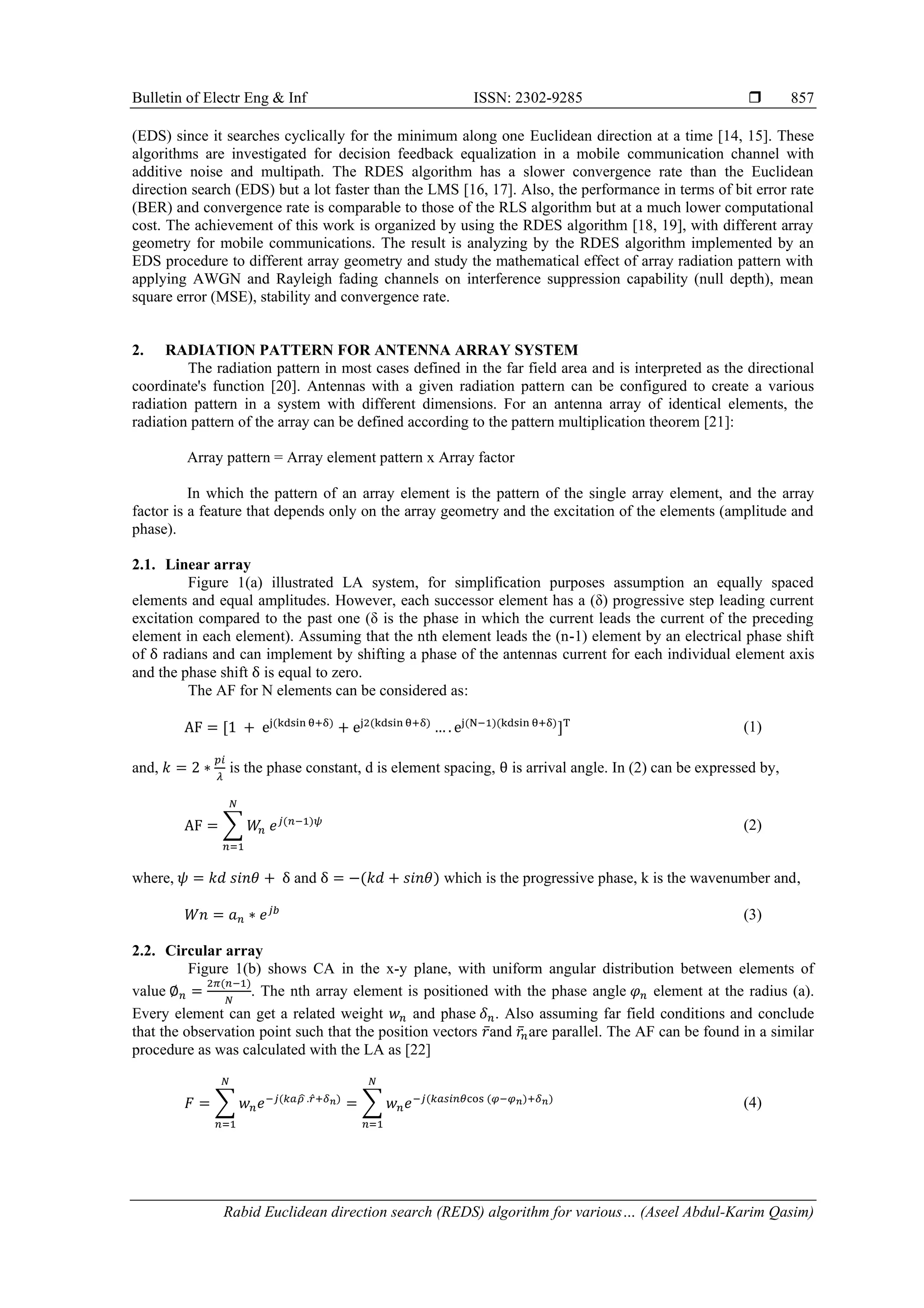 Bulletin of Electr Eng & Inf ISSN: 2302-9285  Rabid Euclidean direction search (REDS) algorithm for various… (Aseel Abdul-Karim Qasim) 857 (EDS) since it searches cyclically for the minimum along one Euclidean direction at a time [14, 15]. These algorithms are investigated for decision feedback equalization in a mobile communication channel with additive noise and multipath. The RDES algorithm has a slower convergence rate than the Euclidean direction search (EDS) but a lot faster than the LMS [16, 17]. Also, the performance in terms of bit error rate (BER) and convergence rate is comparable to those of the RLS algorithm but at a much lower computational cost. The achievement of this work is organized by using the RDES algorithm [18, 19], with different array geometry for mobile communications. The result is analyzing by the RDES algorithm implemented by an EDS procedure to different array geometry and study the mathematical effect of array radiation pattern with applying AWGN and Rayleigh fading channels on interference suppression capability (null depth), mean square error (MSE), stability and convergence rate. 2. RADIATION PATTERN FOR ANTENNA ARRAY SYSTEM The radiation pattern in most cases defined in the far field area and is interpreted as the directional coordinate's function [20]. Antennas with a given radiation pattern can be configured to create a various radiation pattern in a system with different dimensions. For an antenna array of identical elements, the radiation pattern of the array can be defined according to the pattern multiplication theorem [21]: Array pattern = Array element pattern x Array factor In which the pattern of an array element is the pattern of the single array element, and the array factor is a feature that depends only on the array geometry and the excitation of the elements (amplitude and phase). 2.1. Linear array Figure 1(a) illustrated LA system, for simplification purposes assumption an equally spaced elements and equal amplitudes. However, each successor element has a (δ) progressive step leading current excitation compared to the past one (δ is the phase in which the current leads the current of the preceding element in each element). Assuming that the nth element leads the (n-1) element by an electrical phase shift of δ radians and can implement by shifting a phase of the antennas current for each individual element axis and the phase shift δ is equal to zero. The AF for N elements can be considered as: AF = [1 + ej(kdsin θ+δ) + ej2(kdsin θ+δ) … . ej(N−1)(kdsin θ+δ) ]T (1) and, 𝑘 = 2 ∗ 𝑝𝑖 𝜆 is the phase constant, d is element spacing, θ is arrival angle. In (2) can be expressed by, AF = ∑ 𝑊 𝑛 𝑒𝑗(𝑛−1)𝜓 𝑁 𝑛=1 (2) where, 𝜓 = 𝑘𝑑 𝑠𝑖𝑛𝜃 + δ and δ = −(𝑘𝑑 + 𝑠𝑖𝑛𝜃) which is the progressive phase, k is the wavenumber and, 𝑊𝑛 = 𝑎𝑛 ∗ 𝑒𝑗𝑏 (3) 2.2. Circular array Figure 1(b) shows CA in the x-y plane, with uniform angular distribution between elements of value ∅𝑛 = 2𝜋(𝑛−1) 𝑁 . The nth array element is positioned with the phase angle 𝜑𝑛 element at the radius (a). Every element can get a related weight 𝑤𝑛 and phase 𝛿𝑛. Also assuming far field conditions and conclude that the observation point such that the position vectors 𝑟̅and 𝑟̅𝑛are parallel. The AF can be found in a similar procedure as was calculated with the LA as [22] 𝐹 = ∑ 𝑤𝑛𝑒−𝑗(𝑘𝑎𝜌 ̂ .𝑟̂+𝛿𝑛) = ∑ 𝑤𝑛𝑒−𝑗(𝑘𝑎𝑠𝑖𝑛𝜃cos (𝜑−𝜑𝑛)+𝛿𝑛) 𝑁 𝑛=1 𝑁 𝑛=1 (4) 