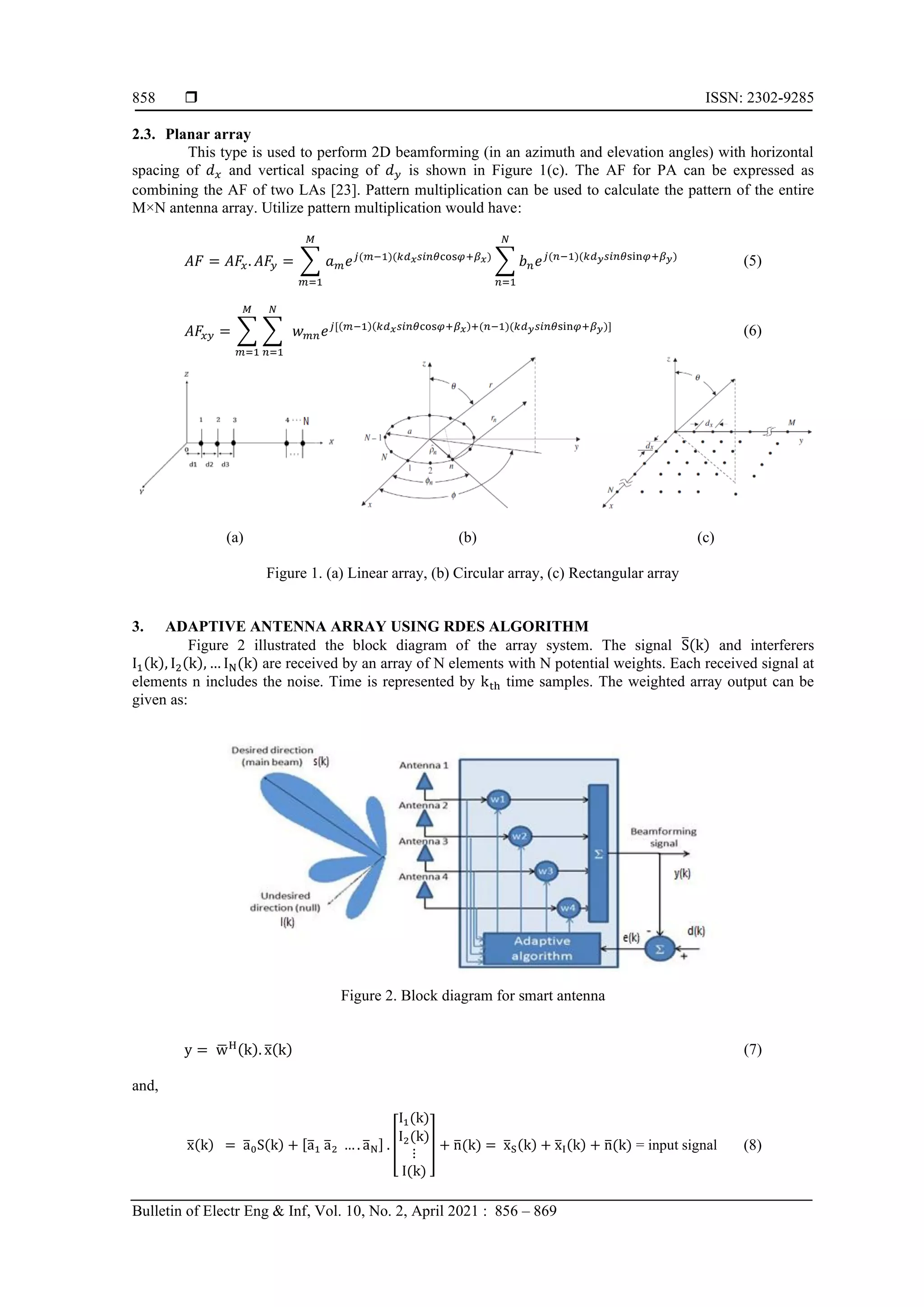  ISSN: 2302-9285 Bulletin of Electr Eng & Inf, Vol. 10, No. 2, April 2021 : 856 – 869 858 2.3. Planar array This type is used to perform 2D beamforming (in an azimuth and elevation angles) with horizontal spacing of 𝑑𝑥 and vertical spacing of 𝑑𝑦 is shown in Figure 1(c). The AF for PA can be expressed as combining the AF of two LAs [23]. Pattern multiplication can be used to calculate the pattern of the entire M×N antenna array. Utilize pattern multiplication would have: 𝐴𝐹 = 𝐴𝐹𝑥. 𝐴𝐹𝑦 = ∑ 𝑎𝑚𝑒𝑗(𝑚−1)(𝑘𝑑𝑥𝑠𝑖𝑛𝜃cos𝜑+𝛽𝑥) 𝑀 𝑚=1 ∑ 𝑏𝑛𝑒𝑗(𝑛−1)(𝑘𝑑𝑦𝑠𝑖𝑛𝜃sin𝜑+𝛽𝑦) 𝑁 𝑛=1 (5) 𝐴𝐹𝑥𝑦 = ∑ ∑ 𝑁 𝑛=1 𝑤𝑚𝑛𝑒𝑗[(𝑚−1)(𝑘𝑑𝑥𝑠𝑖𝑛𝜃cos𝜑+𝛽𝑥)+(𝑛−1)(𝑘𝑑𝑦𝑠𝑖𝑛𝜃sin𝜑+𝛽𝑦)] 𝑀 𝑚=1 (6) (a) (b) (c) Figure 1. (a) Linear array, (b) Circular array, (c) Rectangular array 3. ADAPTIVE ANTENNA ARRAY USING RDES ALGORITHM Figure 2 illustrated the block diagram of the array system. The signal S ̅(k) and interferers I1(k), I2(k), … IN(k) are received by an array of N elements with N potential weights. Each received signal at elements n includes the noise. Time is represented by kth time samples. The weighted array output can be given as: Figure 2. Block diagram for smart antenna y = w ̅H(k). x ̅(k) (7) and, x ̅(k) = a ̅0S(k) + [a ̅1 a ̅2 … . a ̅N] . [ I1(k) I2(k) ⋮ I(k) ] + n ̅(k) = x ̅S(k) + x ̅I(k) + n ̅(k) = input signal (8) 