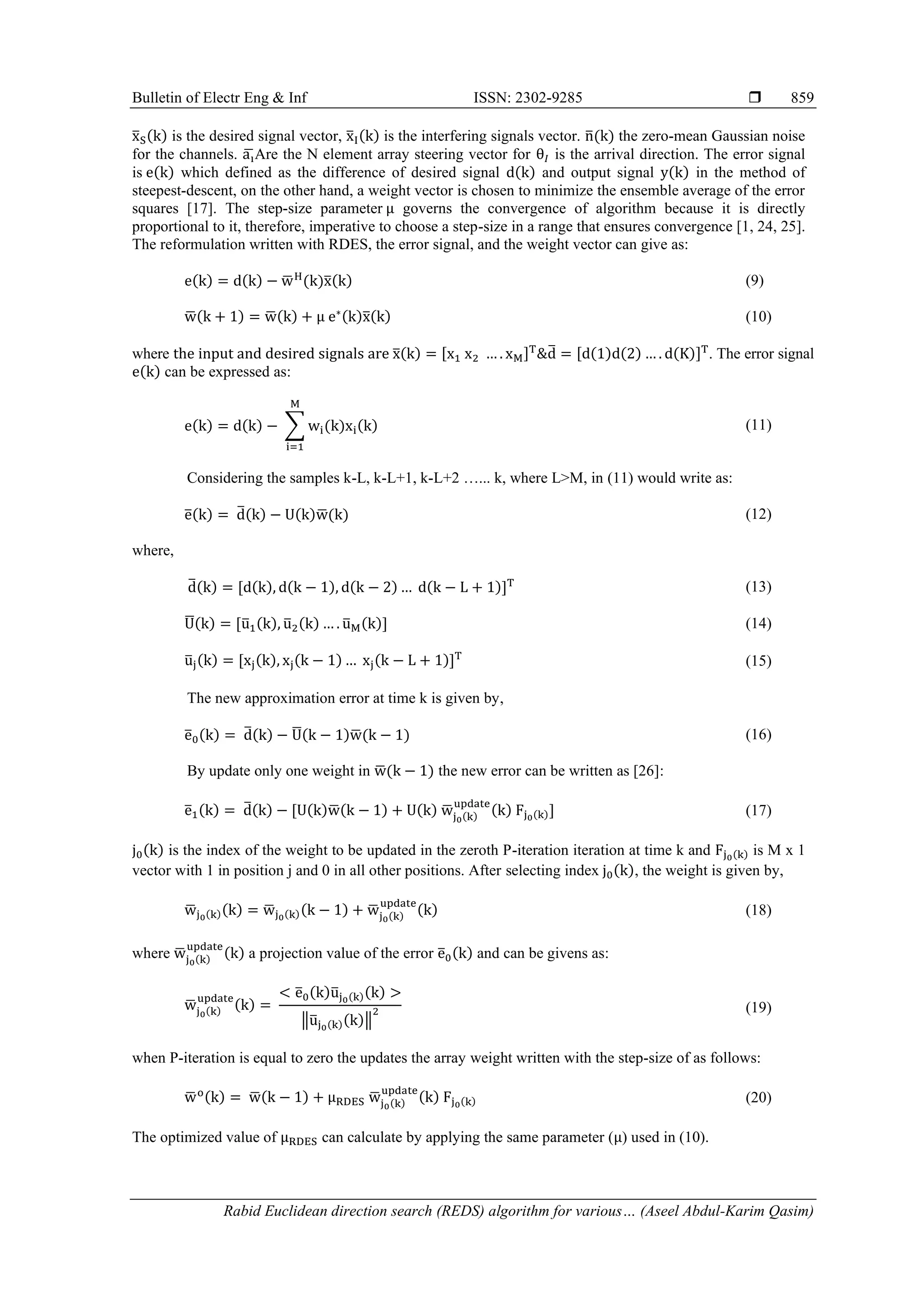 Bulletin of Electr Eng & Inf ISSN: 2302-9285  Rabid Euclidean direction search (REDS) algorithm for various… (Aseel Abdul-Karim Qasim) 859 x ̅S(k) is the desired signal vector, x ̅I(k) is the interfering signals vector. n ̅(k) the zero-mean Gaussian noise for the channels. ai ̅Are the N element array steering vector for θ𝐼 is the arrival direction. The error signal is e(k) which defined as the difference of desired signal d(k) and output signal y(k) in the method of steepest-descent, on the other hand, a weight vector is chosen to minimize the ensemble average of the error squares [17]. The step-size parameter μ governs the convergence of algorithm because it is directly proportional to it, therefore, imperative to choose a step-size in a range that ensures convergence [1, 24, 25]. The reformulation written with RDES, the error signal, and the weight vector can give as: e(k) = d(k) − w ̅ H (k)x ̅(k) (9) w ̅(k + 1) = w ̅(k) + μ e∗(k)x ̅(k) (10) where the input and desired signals are x ̅(k) = [x1 x2 … . xM]T &d ̅ = [d(1)d(2) … . d(K)]T . The error signal e(k) can be expressed as: e(k) = d(k) − ∑ wi(k)xi(k) M i=1 (11) Considering the samples k-L, k-L+1, k-L+2 …... k, where L>M, in (11) would write as: e ̅(k) = d ̅(k) − U(k)w ̅(k) (12) where, d ̅(k) = [d(k), d(k − 1), d(k − 2) … d(k − L + 1)]T (13) U ̅(k) = [u ̅1(k), u ̅2(k) … . u ̅M(k)] (14) u ̅j(k) = [xj(k), xj(k − 1) … xj(k − L + 1)]T (15) The new approximation error at time k is given by, e ̅0(k) = d ̅(k) − U ̅(k − 1)w ̅(k − 1) (16) By update only one weight in w ̅(k − 1) the new error can be written as [26]: e ̅1(k) = d ̅(k) − [U(k)w ̅(k − 1) + U(k) w ̅j0(k) update (k) Fj0(k)] (17) j0(k) is the index of the weight to be updated in the zeroth P-iteration iteration at time k and Fj0(k) is M x 1 vector with 1 in position j and 0 in all other positions. After selecting index j0(k), the weight is given by, w ̅j0(k)(k) = w ̅j0(k)(k − 1) + w ̅j0(k) update (k) (18) where w ̅j0(k) update (k) a projection value of the error e ̅0(k) and can be givens as: w ̅j0(k) update (k) = < e ̅0(k)u ̅j0(k)(k) > ‖u ̅j0(k)(k)‖ 2 (19) when P-iteration is equal to zero the updates the array weight written with the step-size of as follows: w ̅ o(k) = w ̅(k − 1) + μRDES w ̅j0(k) update (k) Fj0(k) (20) The optimized value of μRDES can calculate by applying the same parameter (μ) used in (10). 