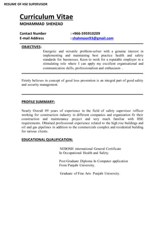 RESUME OF HSE SUPERVISOR
Curriculum Vitae
MOHAMMAD SHEHZAD
Contact Number : +966-595910209
E-mail Address : shahmoon93@gmail.com
OBJECTIVES:
Energetic and versatile problem-solver with a genuine interest in
implementing and maintaining best practice health and safety
standards for businesses. Keen to work for a reputable employer in a
stimulating role where I can apply my excellent organisational and
communication skills, professionalism and enthusiasm .
Firmly believes in concept of good loss prevention is an integral part of good safety
and security management.
PROFILE SUMMARY:
Nearly Overall 09 years of experience in the field of safety supervisor /officer
working for construction industry in different companies and organization fir their
construction and maintenance project and very much familiar with HSE
requirements. Obtained professional experience related to the high rise buildings and
oil and gas pipelines in addition to the commercials complex and residential building
for various clients.
EDUCATIONAL QUALIFICATION:
NEBOSH international General Certificate
In Occupational Health and Safety.
Post Graduate Diploma In Computer application
From Punjabi University.
Graduate of Fine Arts Punjabi University.
 