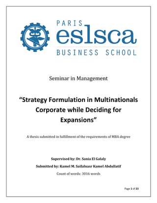 Page 1 of 23
Seminar in Management
“Strategy Formulation in Multinationals
Corporate while Deciding for
Expansions”
A thesis submitted in fulfillment of the requirements of MBA degree
Supervised by: Dr. Sania El Galaly
Submitted by: Kamel M. Saifalnasr Kamel Abdullatif
Count of words: 3016 words
 