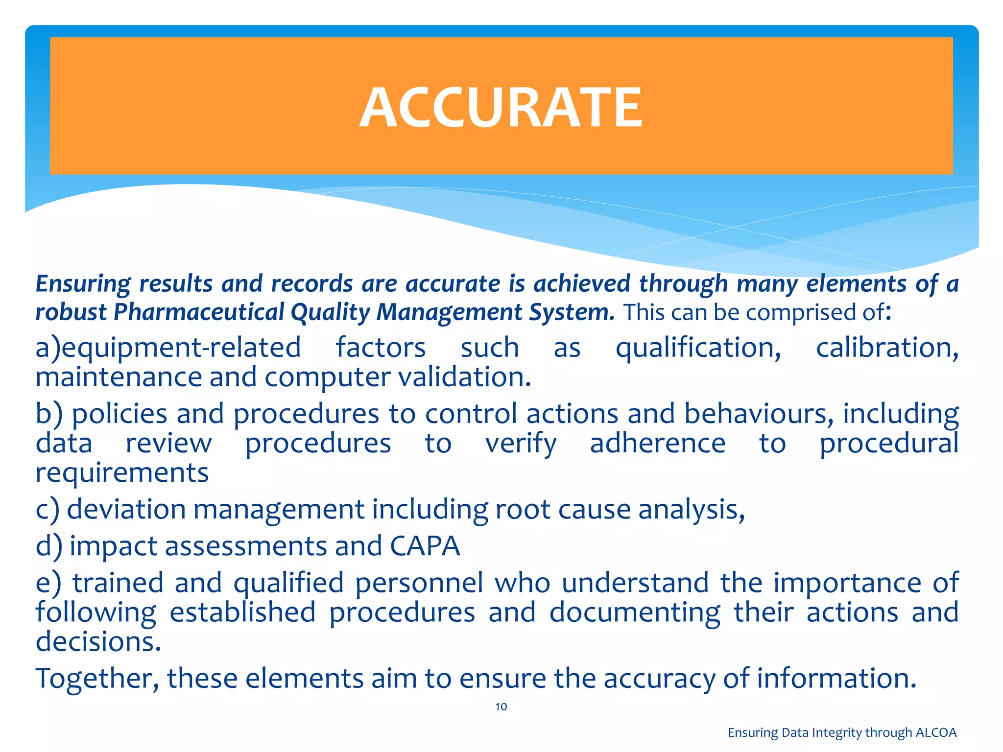 Ensuring results and records are accurate is achieved through many elements of a
robust Pharmaceutical Quality Management System. This can be comprised of:
a)equipment-related factors such as qualification, calibration,
maintenance and computer validation.
b) policies and procedures to control actions and behaviours, including
data review procedures to verify adherence to procedural
requirements
c) deviation management including root cause analysis,
d) impact assessments and CAPA
e) trained and qualified personnel who understand the importance of
following established procedures and documenting their actions and
decisions.
Together, these elements aim to ensure the accuracy of information.
ACCURATE
10
Ensuring Data Integrity through ALCOA
 