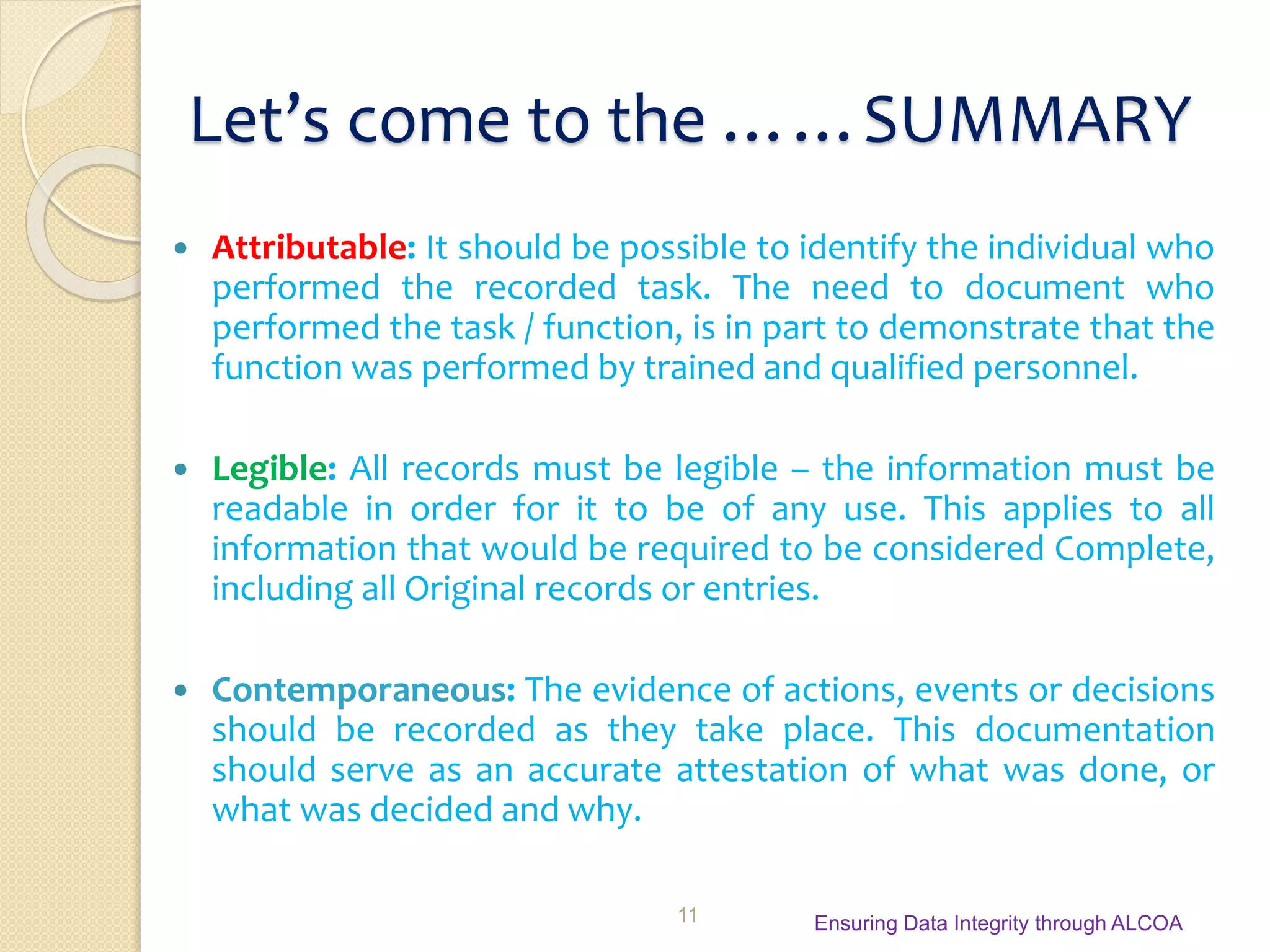 Let’s come to the ……SUMMARY
 Attributable: It should be possible to identify the individual who
performed the recorded task. The need to document who
performed the task / function, is in part to demonstrate that the
function was performed by trained and qualified personnel.
 Legible: All records must be legible – the information must be
readable in order for it to be of any use. This applies to all
information that would be required to be considered Complete,
including all Original records or entries.
 Contemporaneous: The evidence of actions, events or decisions
should be recorded as they take place. This documentation
should serve as an accurate attestation of what was done, or
what was decided and why.
Ensuring Data Integrity through ALCOA11
 