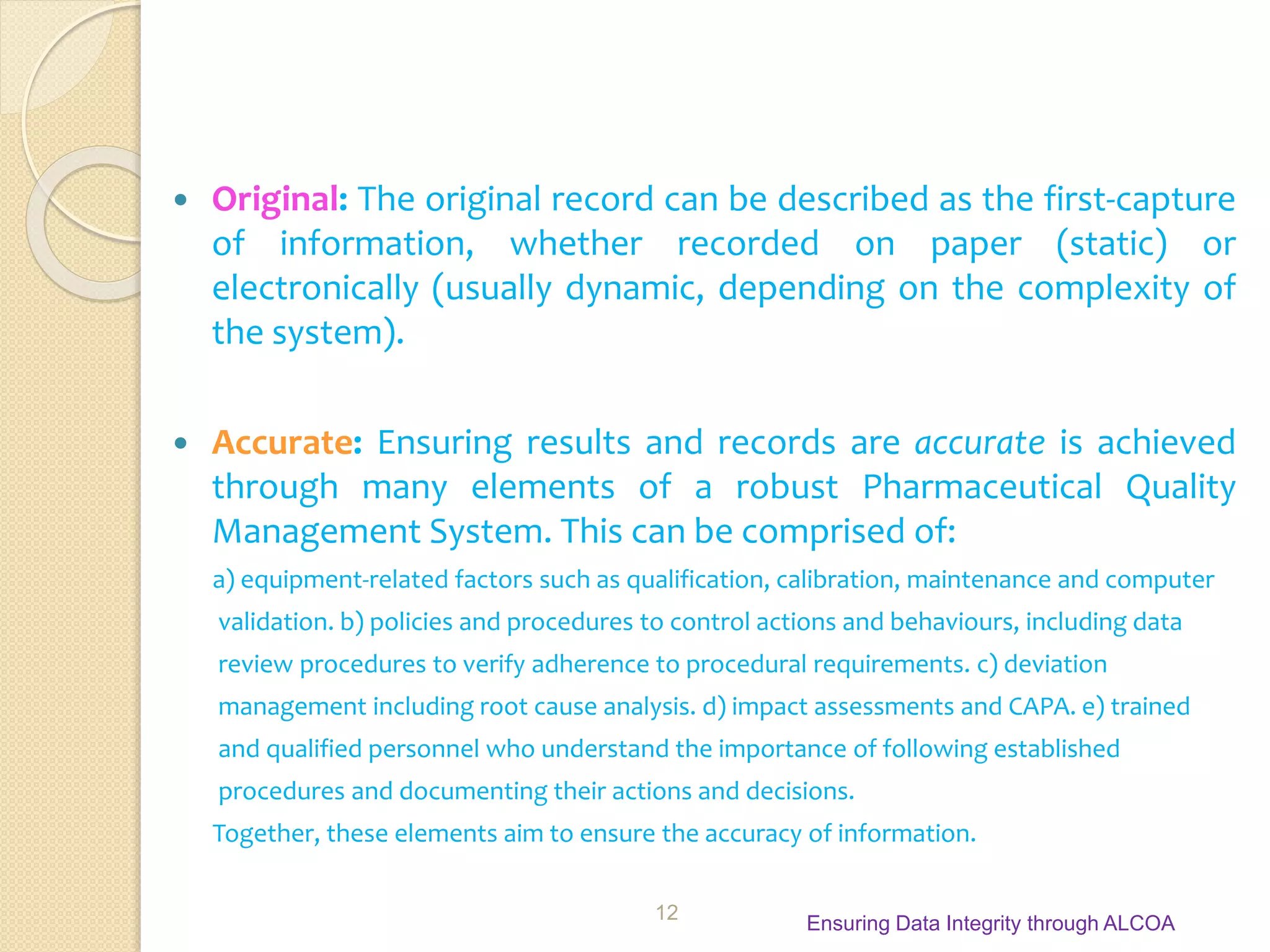  Original: The original record can be described as the first-capture
of information, whether recorded on paper (static) or
electronically (usually dynamic, depending on the complexity of
the system).
 Accurate: Ensuring results and records are accurate is achieved
through many elements of a robust Pharmaceutical Quality
Management System. This can be comprised of:
a) equipment-related factors such as qualification, calibration, maintenance and computer
validation. b) policies and procedures to control actions and behaviours, including data
review procedures to verify adherence to procedural requirements. c) deviation
management including root cause analysis. d) impact assessments and CAPA. e) trained
and qualified personnel who understand the importance of following established
procedures and documenting their actions and decisions.
Together, these elements aim to ensure the accuracy of information.
Ensuring Data Integrity through ALCOA
12
 