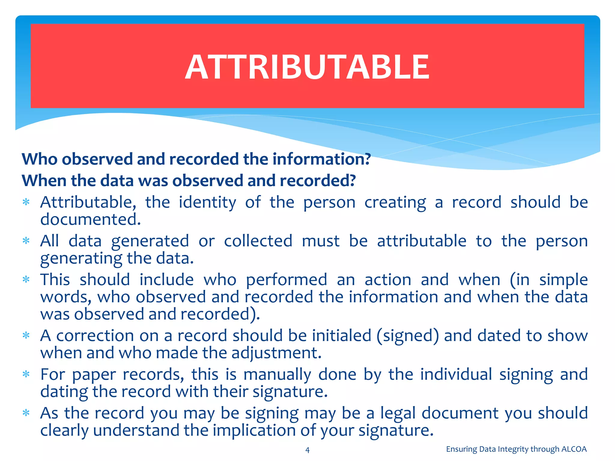 Who observed and recorded the information?
When the data was observed and recorded?
 Attributable, the identity of the person creating a record should be
documented.
 All data generated or collected must be attributable to the person
generating the data.
 This should include who performed an action and when (in simple
words, who observed and recorded the information and when the data
was observed and recorded).
 A correction on a record should be initialed (signed) and dated to show
when and who made the adjustment.
 For paper records, this is manually done by the individual signing and
dating the record with their signature.
 As the record you may be signing may be a legal document you should
clearly understand the implication of your signature.
ATTRIBUTABLE
4 Ensuring Data Integrity through ALCOA
 