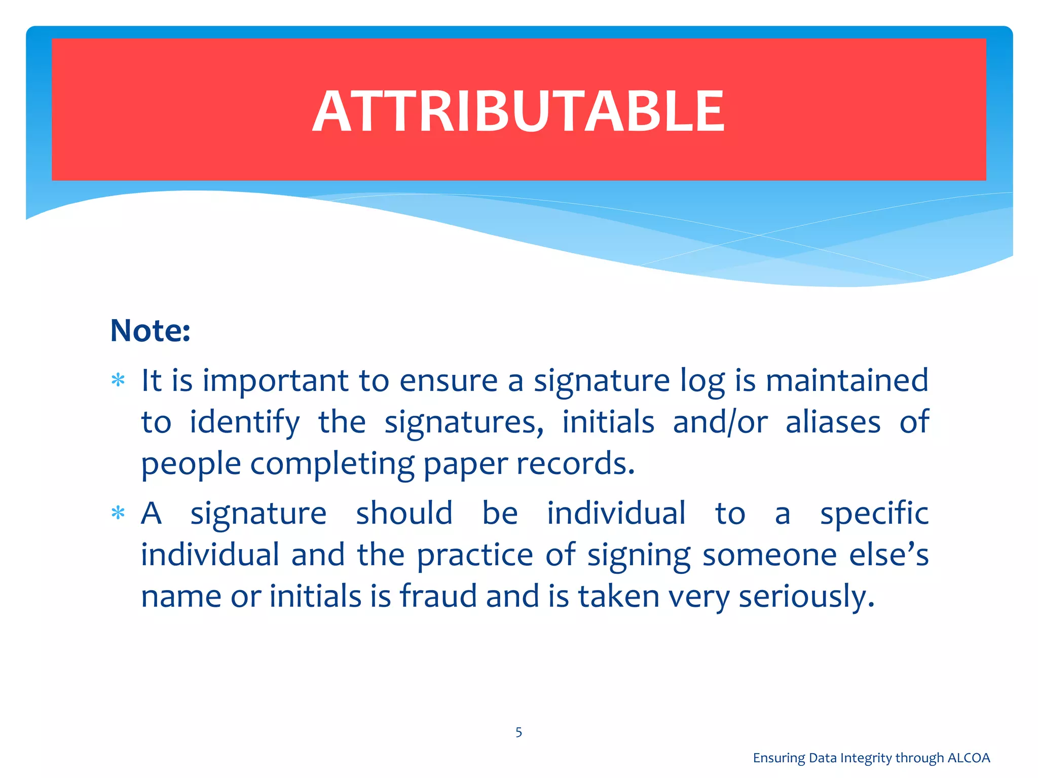 Note:
 It is important to ensure a signature log is maintained
to identify the signatures, initials and/or aliases of
people completing paper records.
 A signature should be individual to a specific
individual and the practice of signing someone else’s
name or initials is fraud and is taken very seriously.
ATTRIBUTABLE
5
Ensuring Data Integrity through ALCOA
 