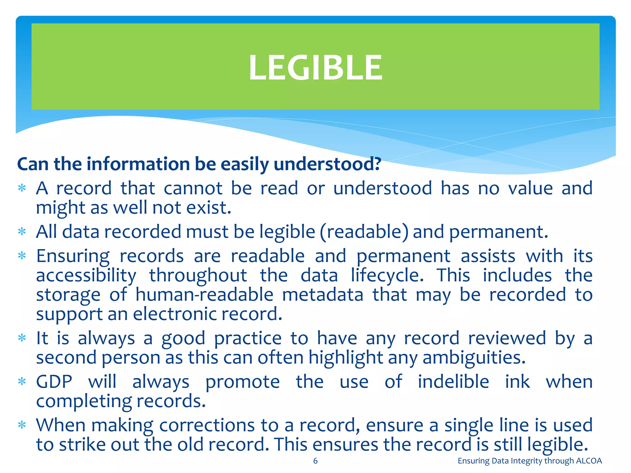 Can the information be easily understood?
 A record that cannot be read or understood has no value and
might as well not exist.
 All data recorded must be legible (readable) and permanent.
 Ensuring records are readable and permanent assists with its
accessibility throughout the data lifecycle. This includes the
storage of human-readable metadata that may be recorded to
support an electronic record.
 It is always a good practice to have any record reviewed by a
second person as this can often highlight any ambiguities.
 GDP will always promote the use of indelible ink when
completing records.
 When making corrections to a record, ensure a single line is used
to strike out the old record. This ensures the record is still legible.
LEGIBLE
6 Ensuring Data Integrity through ALCOA
 