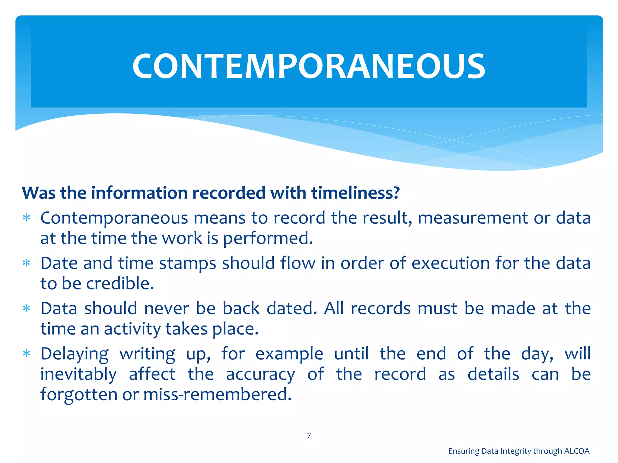 Was the information recorded with timeliness?
 Contemporaneous means to record the result, measurement or data
at the time the work is performed.
 Date and time stamps should flow in order of execution for the data
to be credible.
 Data should never be back dated. All records must be made at the
time an activity takes place.
 Delaying writing up, for example until the end of the day, will
inevitably affect the accuracy of the record as details can be
forgotten or miss-remembered.
CONTEMPORANEOUS
7
Ensuring Data Integrity through ALCOA
 