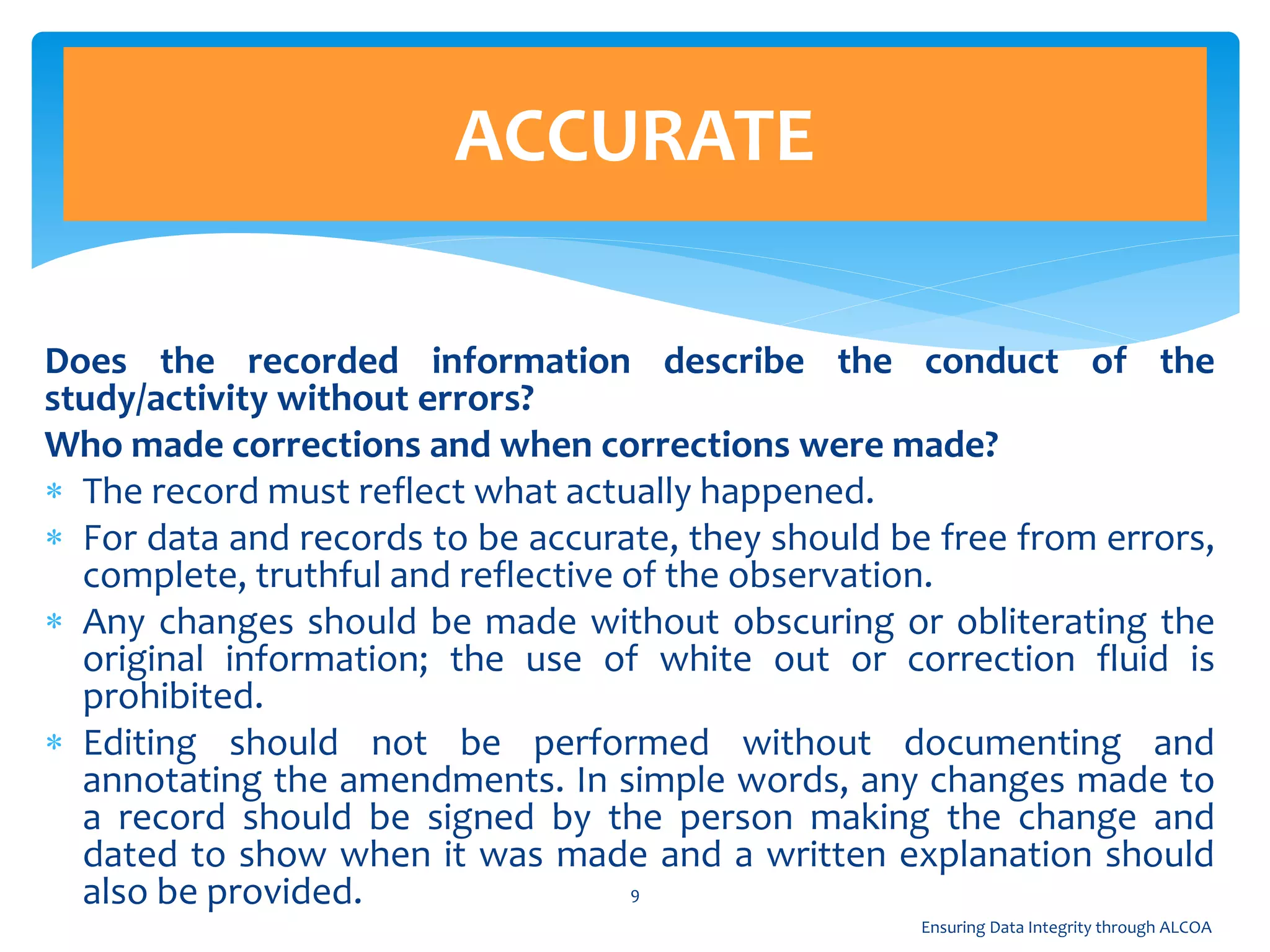 Does the recorded information describe the conduct of the
study/activity without errors?
Who made corrections and when corrections were made?
 The record must reflect what actually happened.
 For data and records to be accurate, they should be free from errors,
complete, truthful and reflective of the observation.
 Any changes should be made without obscuring or obliterating the
original information; the use of white out or correction fluid is
prohibited.
 Editing should not be performed without documenting and
annotating the amendments. In simple words, any changes made to
a record should be signed by the person making the change and
dated to show when it was made and a written explanation should
also be provided.
ACCURATE
9
Ensuring Data Integrity through ALCOA
 