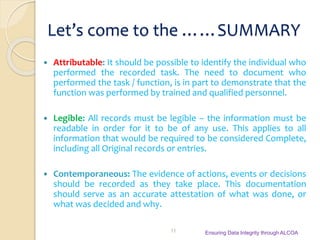 Let’s come to the ……SUMMARY
 Attributable: It should be possible to identify the individual who
performed the recorded task. The need to document who
performed the task / function, is in part to demonstrate that the
function was performed by trained and qualified personnel.
 Legible: All records must be legible – the information must be
readable in order for it to be of any use. This applies to all
information that would be required to be considered Complete,
including all Original records or entries.
 Contemporaneous: The evidence of actions, events or decisions
should be recorded as they take place. This documentation
should serve as an accurate attestation of what was done, or
what was decided and why.
Ensuring Data Integrity through ALCOA11
 