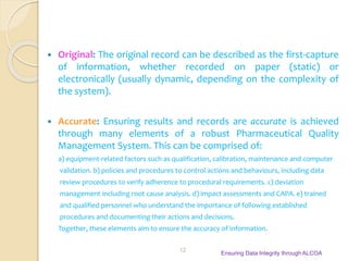  Original: The original record can be described as the first-capture
of information, whether recorded on paper (static) or
electronically (usually dynamic, depending on the complexity of
the system).
 Accurate: Ensuring results and records are accurate is achieved
through many elements of a robust Pharmaceutical Quality
Management System. This can be comprised of:
a) equipment-related factors such as qualification, calibration, maintenance and computer
validation. b) policies and procedures to control actions and behaviours, including data
review procedures to verify adherence to procedural requirements. c) deviation
management including root cause analysis. d) impact assessments and CAPA. e) trained
and qualified personnel who understand the importance of following established
procedures and documenting their actions and decisions.
Together, these elements aim to ensure the accuracy of information.
Ensuring Data Integrity through ALCOA
12
 