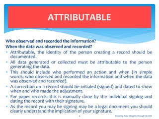Who observed and recorded the information?
When the data was observed and recorded?
 Attributable, the identity of the person creating a record should be
documented.
 All data generated or collected must be attributable to the person
generating the data.
 This should include who performed an action and when (in simple
words, who observed and recorded the information and when the data
was observed and recorded).
 A correction on a record should be initialed (signed) and dated to show
when and who made the adjustment.
 For paper records, this is manually done by the individual signing and
dating the record with their signature.
 As the record you may be signing may be a legal document you should
clearly understand the implication of your signature.
ATTRIBUTABLE
4 Ensuring Data Integrity through ALCOA
 