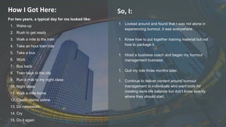 2022 Rotaract Preconvention #Rotaract22
How I Got Here:
For two years, a typical day for me looked like:
1. Wake-up
2. Rush to get ready
3. Walk a mile to the train
4. Take an hour train ride
5. Take a bus
6. Work
7. Bus back
8. Train back to the city
9. Run a mile to my night class
10. Night class
11. Walk a mile home
12. Coach clients online
13. Do homework
14. Cry
15. Do it again
1. Looked around and found that I was not alone in
experiencing burnout, it was everywhere.
1. Knew how to put together training material but not
how to package it.
1. Hired a business coach and began my burnout
management business.
1. Quit my role three months later.
1. Continue to deliver content around burnout
management to individuals who want tools for
creating work-life balance but don’t know exactly
where they should start.
So, I:
 