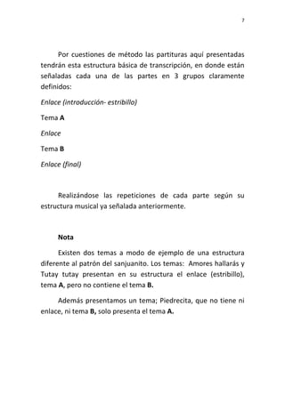 7
Por cuestiones de método las partituras aquí presentadas
tendrán esta estructura básica de transcripción, en donde están
señaladas cada una de las partes en 3 grupos claramente
definidos:
Enlace (introducción- estribillo)
Tema A
Enlace
Tema B
Enlace (final)
Realizándose las repeticiones de cada parte según su
estructura musical ya señalada anteriormente.
Nota
Existen dos temas a modo de ejemplo de una estructura
diferente al patrón del sanjuanito. Los temas: Amores hallarás y
Tutay tutay presentan en su estructura el enlace (estribillo),
tema A, pero no contiene el tema B.
Además presentamos un tema; Piedrecita, que no tiene ni
enlace, ni tema B, solo presenta el tema A.
 