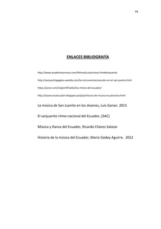 44
ENLACES BIBLIOGRAFÍA
http://www.academiaarsnova.com/RitmosEcuatorianos.htm#sanjuanito
http://sanjuanitogagaku.weebly.com/la-instrumentacioacuten-en-el-san-juanito.html
https://prezi.com/mqbvmfh5o0zi/los-ritmos-del-ecuador/
http://soymusicaecuador.blogspot.pe/p/partituras-de-musica-ecuatoriana.html
La música de San Juanito en los Jóvenes, Luis Ganan. 2015
El sanjuanito ritmo nacional del Ecuador, (SAC)
Música y Danza del Ecuador, Ricardo Chávez Salazar
Historia de la música del Ecuador, Mario Godoy Aguirre. 2012
 
