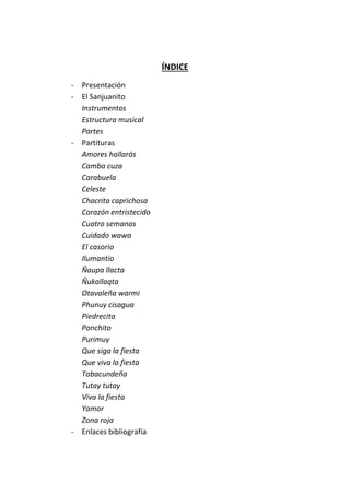 ÍNDICE
- Presentación
- El Sanjuanito
Instrumentos
Estructura musical
Partes
- Partituras
Amores hallarás
Camba cuza
Carabuela
Celeste
Chacrita caprichosa
Corazón entristecido
Cuatro semanas
Cuidado wawa
El casorio
Ilumantio
Ñaupa llacta
Ñukallaqta
Otavaleña warmi
Phunuy cisagua
Piedrecita
Ponchito
Purimuy
Que siga la fiesta
Que viva la fiesta
Tabacundeña
Tutay tutay
Viva la fiesta
Yamor
Zona roja
- Enlaces bibliografía
 