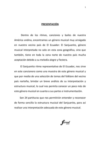 Dentro de los ritmos, canciones y
América andina, encontramos un género musical muy arraigado
en nuestro vecino país de El Ecuador: El Sanjuanito,
musical interpretado no solo en esta zona
también, tiene en toda la
aceptación debido a su melodía alegre y fiestera.
El Sanjuanito ritmo representativo de El E
en este cancionero co
que por medio de una selección de temas del folklore del vecino
país norteño, brindar
estructura musical, lo cual nos permita conocer un poco más de
este género musical en cuanto a sus partes e instrumentación.
Son 24 partituras que nos pe
de forma sencilla la est
realizar una interpretación adecuada de este género musical.
PRESENTACIÓN
Dentro de los ritmos, canciones y bailes de nuestra
a, encontramos un género musical muy arraigado
en nuestro vecino país de El Ecuador: El Sanjuanito,
interpretado no solo en esta zona geográfica
en toda la zona norte de nuestro país m
aceptación debido a su melodía alegre y fiestera.
anjuanito ritmo representativo de El Ecuador
n este cancionero como una muestra de este género musical y
por medio de una selección de temas del folklore del vecino
brindar un breve análisis de su interpretación y
musical, lo cual nos permita conocer un poco más de
este género musical en cuanto a sus partes e instrumentación.
partituras que nos permitirán entender y reconocer
forma sencilla la estructura musical del Sanjuanito
interpretación adecuada de este género musical.
1
bailes de nuestra
a, encontramos un género musical muy arraigado
en nuestro vecino país de El Ecuador: El Sanjuanito, género
geográfica, sino que
zona norte de nuestro país mucha
cuador, nos sirve
de este género musical y
por medio de una selección de temas del folklore del vecino
un breve análisis de su interpretación y
musical, lo cual nos permita conocer un poco más de
este género musical en cuanto a sus partes e instrumentación.
rmitirán entender y reconocer
anjuanito, para así
interpretación adecuada de este género musical.
 