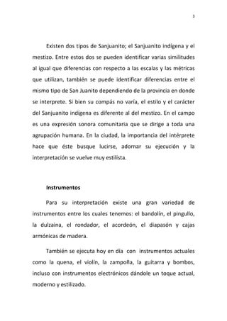 3
Existen dos tipos de Sanjuanito; el Sanjuanito indígena y el
mestizo. Entre estos dos se pueden identificar varias similitudes
al igual que diferencias con respecto a las escalas y las métricas
que utilizan, también se puede identificar diferencias entre el
mismo tipo de San Juanito dependiendo de la provincia en donde
se interprete. Si bien su compás no varía, el estilo y el carácter
del Sanjuanito indígena es diferente al del mestizo. En el campo
es una expresión sonora comunitaria que se dirige a toda una
agrupación humana. En la ciudad, la importancia del intérprete
hace que éste busque lucirse, adornar su ejecución y la
interpretación se vuelve muy estilísta.
Instrumentos
Para su interpretación existe una gran variedad de
instrumentos entre los cuales tenemos: el bandolín, el pingullo,
la dulzaina, el rondador, el acordeón, el diapasón y cajas
armónicas de madera.
También se ejecuta hoy en día con instrumentos actuales
como la quena, el violín, la zampoña, la guitarra y bombos,
incluso con instrumentos electrónicos dándole un toque actual,
moderno y estilizado.
 