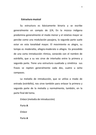 4
Estructura musical
Su estructura es básicamente binaria y se escribe
generalmente en compás de 2/4, En la música indígena
predomina generalmente el modo menor y el relativo mayor se
percibe como una modulación pasajera, la segunda parte suele
estar en esta tonalidad mayor. El movimiento es alegre, su
tempo es moderatto, allegro-moderato o allegro. Va precedido
de una corta introducción rítmica, conocido con el nombre de
estribillo, que a su vez sirve de interludio entre la primera y
segunda parte. Tiene una estructura cuadrada y simétrica sus
frases se repiten generalmente cada dos, cuatro u ocho
compases.
La melodía de introducción, que se utiliza a modo de
entrada (estribillo), nos sirve también para enlazar la primera y
segunda parte de la melodía y normalmente, también, en la
parte final del tema.
Enlace (melodía de introducción)
Parte A
Enlace
Parte A
 